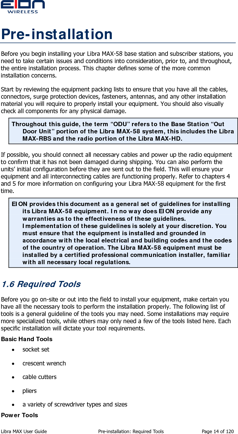  Pre-installation Before you begin installing your Libra MAX-58 base station and subscriber stations, you need to take certain issues and conditions into consideration, prior to, and throughout, the entire installation process. This chapter defines some of the more common installation concerns. Start by reviewing the equipment packing lists to ensure that you have all the cables, connectors, surge protection devices, fasteners, antennas, and any other installation material you will require to properly install your equipment. You should also visually check all components for any physical damage. Throughout this guide, the term “ODU” refers to the Base Station “Out Door Unit” portion of the Libra MAX-58 system, this includes the Libra MAX-RBS and the radio portion of the Libra MAX-HD. If possible, you should connect all necessary cables and power up the radio equipment to confirm that it has not been damaged during shipping. You can also perform the units’ initial configuration before they are sent out to the field. This will ensure your equipment and all interconnecting cables are functioning properly. Refer to chapters 4 and 5 for more information on configuring your Libra MAX-58 equipment for the first time. EION provides this document as a general set of guidelines for installing its Libra MAX-58 equipment. In no way does EION provide any warranties as to the effectiveness of these guidelines. Implementation of these guidelines is solely at your discretion. You must ensure that the equipment is installed and grounded in accordance with the local electrical and building codes and the codes of the country of operation. The Libra MAX-58 equipment must be installed by a certified professional communication installer, familiar with all necessary local regulations. 1.6 Required Tools Before you go on-site or out into the field to install your equipment, make certain you have all the necessary tools to perform the installation properly. The following list of tools is a general guideline of the tools you may need. Some installations may require more specialized tools, while others may only need a few of the tools listed here. Each specific installation will dictate your tool requirements. Basic Hand Tools • socket set • crescent wrench • cable cutters • pliers • a variety of screwdriver types and sizes Power Tools Libra MAX User Guide  Pre-installation: Required Tools  Page 14 of 120 