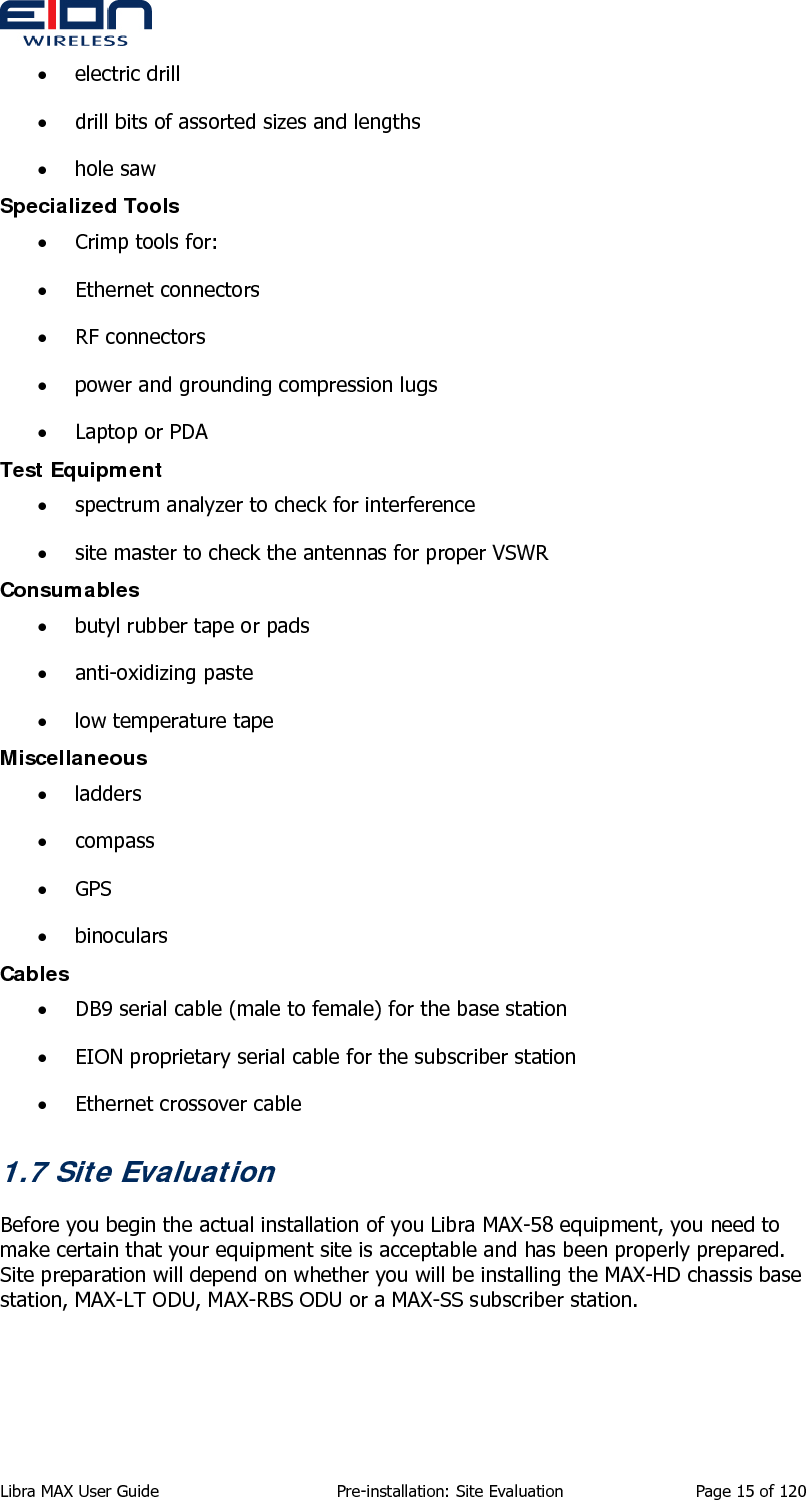  • electric drill • drill bits of assorted sizes and lengths • hole saw Specialized Tools • Crimp tools for: • Ethernet connectors • RF connectors • power and grounding compression lugs • Laptop or PDA Test Equipment • spectrum analyzer to check for interference • site master to check the antennas for proper VSWR Consumables • butyl rubber tape or pads • anti-oxidizing paste • low temperature tape Miscellaneous • ladders • compass • GPS • binoculars Cables • DB9 serial cable (male to female) for the base station • EION proprietary serial cable for the subscriber station • Ethernet crossover cable 1.7 Site Evaluation Before you begin the actual installation of you Libra MAX-58 equipment, you need to make certain that your equipment site is acceptable and has been properly prepared. Site preparation will depend on whether you will be installing the MAX-HD chassis base station, MAX-LT ODU, MAX-RBS ODU or a MAX-SS subscriber station. Libra MAX User Guide  Pre-installation: Site Evaluation  Page 15 of 120 