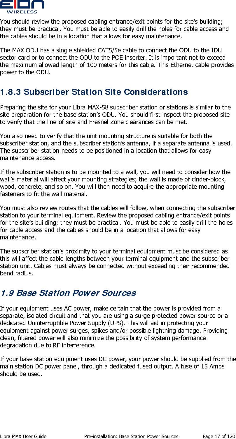  You should review the proposed cabling entrance/exit points for the site’s building; they must be practical. You must be able to easily drill the holes for cable access and the cables should be in a location that allows for easy maintenance. The MAX ODU has a single shielded CAT5/5e cable to connect the ODU to the IDU sector card or to connect the ODU to the POE inserter. It is important not to exceed the maximum allowed length of 100 meters for this cable. This Ethernet cable provides power to the ODU. 1.8.3 Subscriber Station Site Considerations Preparing the site for your Libra MAX-58 subscriber station or stations is similar to the site preparation for the base station’s ODU. You should first inspect the proposed site to verify that the line-of-site and Fresnel Zone clearances can be met. You also need to verify that the unit mounting structure is suitable for both the subscriber station, and the subscriber station’s antenna, if a separate antenna is used. The subscriber station needs to be positioned in a location that allows for easy maintenance access. If the subscriber station is to be mounted to a wall, you will need to consider how the wall’s material will affect your mounting strategies; the wall is made of cinder-block, wood, concrete, and so on. You will then need to acquire the appropriate mounting fasteners to fit the wall material. You must also review routes that the cables will follow, when connecting the subscriber station to your terminal equipment. Review the proposed cabling entrance/exit points for the site’s building; they must be practical. You must be able to easily drill the holes for cable access and the cables should be in a location that allows for easy maintenance. The subscriber station’s proximity to your terminal equipment must be considered as this will affect the cable lengths between your terminal equipment and the subscriber station unit. Cables must always be connected without exceeding their recommended bend radius. 1.9 Base Station Power Sources If your equipment uses AC power, make certain that the power is provided from a separate, isolated circuit and that you are using a surge protected power source or a dedicated Uninterruptible Power Supply (UPS). This will aid in protecting your equipment against power surges, spikes and/or possible lightning damage. Providing clean, filtered power will also minimize the possibility of system performance degradation due to RF interference. If your base station equipment uses DC power, your power should be supplied from the main station DC power panel, through a dedicated fused output. A fuse of 15 Amps should be used. Libra MAX User Guide  Pre-installation: Base Station Power Sources  Page 17 of 120 