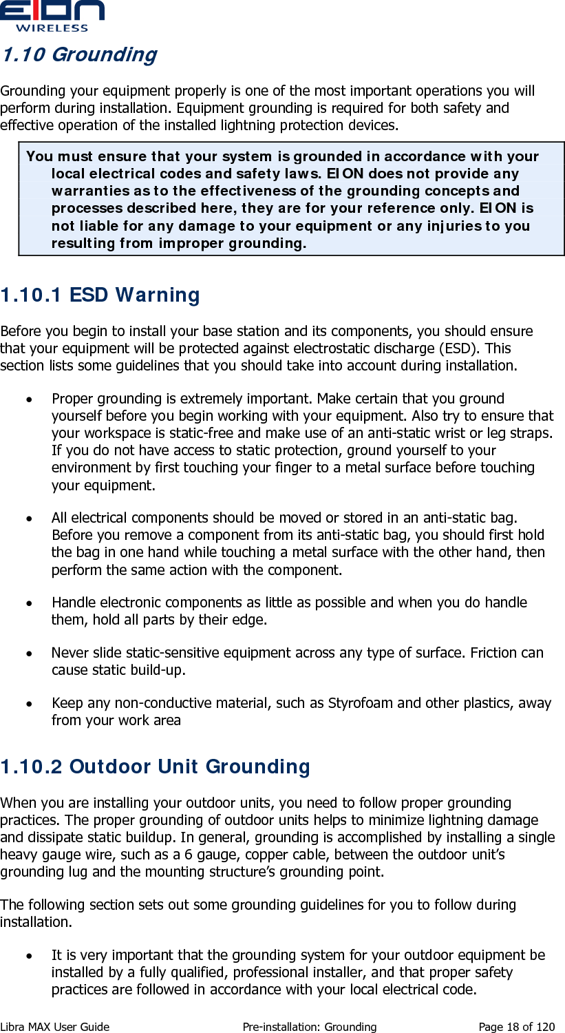  1.10 Grounding Grounding your equipment properly is one of the most important operations you will perform during installation. Equipment grounding is required for both safety and effective operation of the installed lightning protection devices. You must ensure that your system is grounded in accordance with your local electrical codes and safety laws. EION does not provide any warranties as to the effectiveness of the grounding concepts and processes described here, they are for your reference only. EION is not liable for any damage to your equipment or any injuries to you resulting from improper grounding. 1.10.1 ESD Warning Before you begin to install your base station and its components, you should ensure that your equipment will be protected against electrostatic discharge (ESD). This section lists some guidelines that you should take into account during installation. • Proper grounding is extremely important. Make certain that you ground yourself before you begin working with your equipment. Also try to ensure that your workspace is static-free and make use of an anti-static wrist or leg straps. If you do not have access to static protection, ground yourself to your environment by first touching your finger to a metal surface before touching your equipment. • All electrical components should be moved or stored in an anti-static bag. Before you remove a component from its anti-static bag, you should first hold the bag in one hand while touching a metal surface with the other hand, then perform the same action with the component. • Handle electronic components as little as possible and when you do handle them, hold all parts by their edge. • Never slide static-sensitive equipment across any type of surface. Friction can cause static build-up. • Keep any non-conductive material, such as Styrofoam and other plastics, away from your work area 1.10.2 Outdoor Unit Grounding When you are installing your outdoor units, you need to follow proper grounding practices. The proper grounding of outdoor units helps to minimize lightning damage and dissipate static buildup. In general, grounding is accomplished by installing a single heavy gauge wire, such as a 6 gauge, copper cable, between the outdoor unit’s grounding lug and the mounting structure’s grounding point. The following section sets out some grounding guidelines for you to follow during installation. • It is very important that the grounding system for your outdoor equipment be installed by a fully qualified, professional installer, and that proper safety practices are followed in accordance with your local electrical code. Libra MAX User Guide  Pre-installation: Grounding  Page 18 of 120 