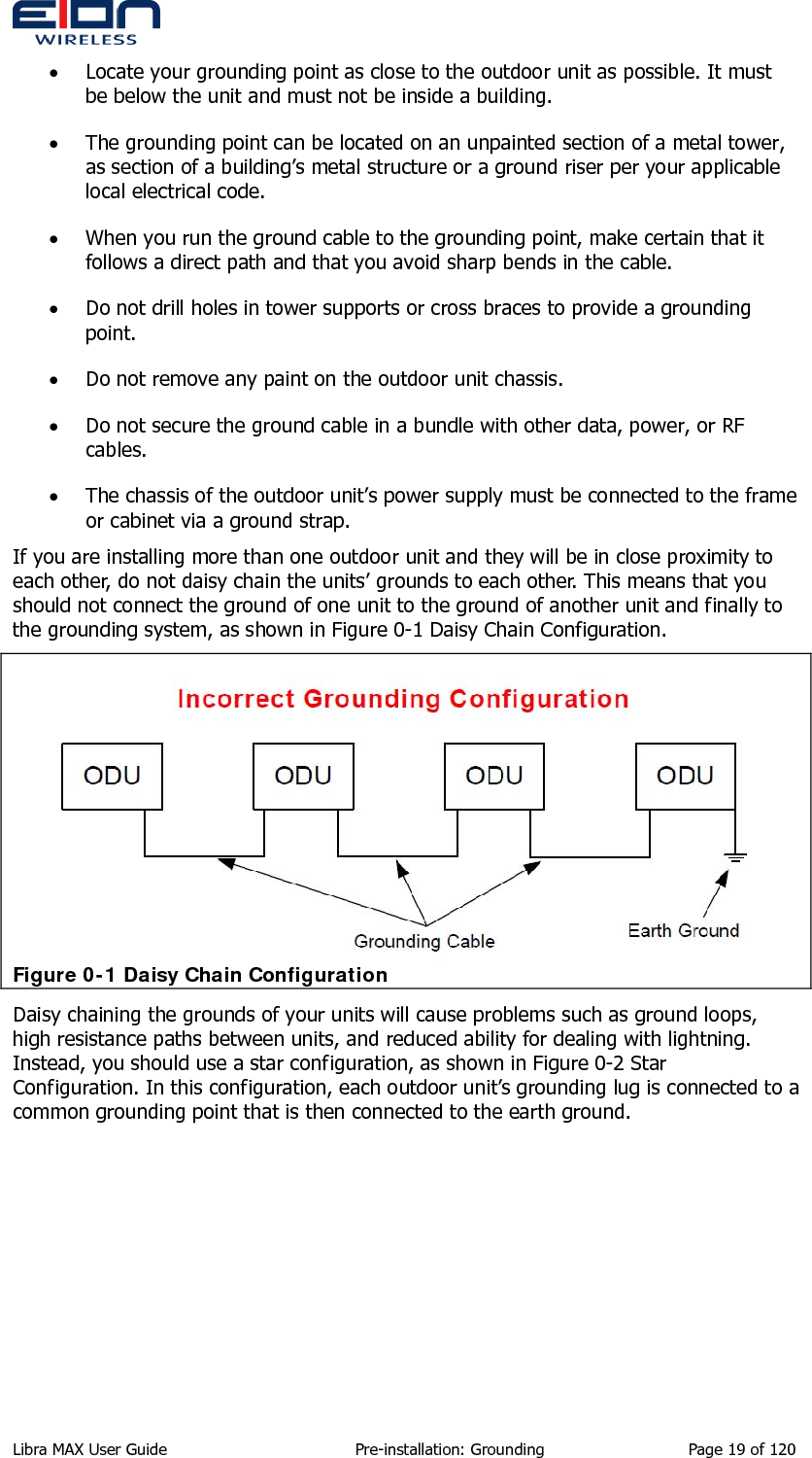  • Locate your grounding point as close to the outdoor unit as possible. It must be below the unit and must not be inside a building. • The grounding point can be located on an unpainted section of a metal tower, as section of a building’s metal structure or a ground riser per your applicable local electrical code. • When you run the ground cable to the grounding point, make certain that it follows a direct path and that you avoid sharp bends in the cable. • Do not drill holes in tower supports or cross braces to provide a grounding point. • Do not remove any paint on the outdoor unit chassis. • Do not secure the ground cable in a bundle with other data, power, or RF cables. • The chassis of the outdoor unit’s power supply must be connected to the frame or cabinet via a ground strap. If you are installing more than one outdoor unit and they will be in close proximity to each other, do not daisy chain the units’ grounds to each other. This means that you should not connect the ground of one unit to the ground of another unit and finally to the grounding system, as shown in Figure 0-1 Daisy Chain Configuration.  Figure 0-1 Daisy Chain Configuration Daisy chaining the grounds of your units will cause problems such as ground loops, high resistance paths between units, and reduced ability for dealing with lightning. Instead, you should use a star configuration, as shown in Figure 0-2 Star Configuration. In this configuration, each outdoor unit’s grounding lug is connected to a common grounding point that is then connected to the earth ground. Libra MAX User Guide  Pre-installation: Grounding  Page 19 of 120 