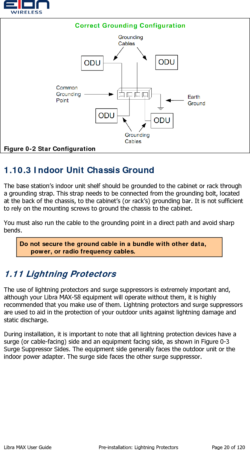   Figure 0-2 Star Configuration 1.10.3 Indoor Unit Chassis Ground  The base station’s indoor unit shelf should be grounded to the cabinet or rack through a grounding strap. This strap needs to be connected from the grounding bolt, located at the back of the chassis, to the cabinet’s (or rack’s) grounding bar. It is not sufficient to rely on the mounting screws to ground the chassis to the cabinet. You must also run the cable to the grounding point in a direct path and avoid sharp bends. Do not secure the ground cable in a bundle with other data, power, or radio frequency cables. 1.11 Lightning Protectors The use of lightning protectors and surge suppressors is extremely important and, although your Libra MAX-58 equipment will operate without them, it is highly recommended that you make use of them. Lightning protectors and surge suppressors are used to aid in the protection of your outdoor units against lightning damage and static discharge. During installation, it is important to note that all lightning protection devices have a surge (or cable-facing) side and an equipment facing side, as shown in Figure 0-3 Surge Suppressor Sides. The equipment side generally faces the outdoor unit or the indoor power adapter. The surge side faces the other surge suppressor. Libra MAX User Guide  Pre-installation: Lightning Protectors  Page 20 of 120 
