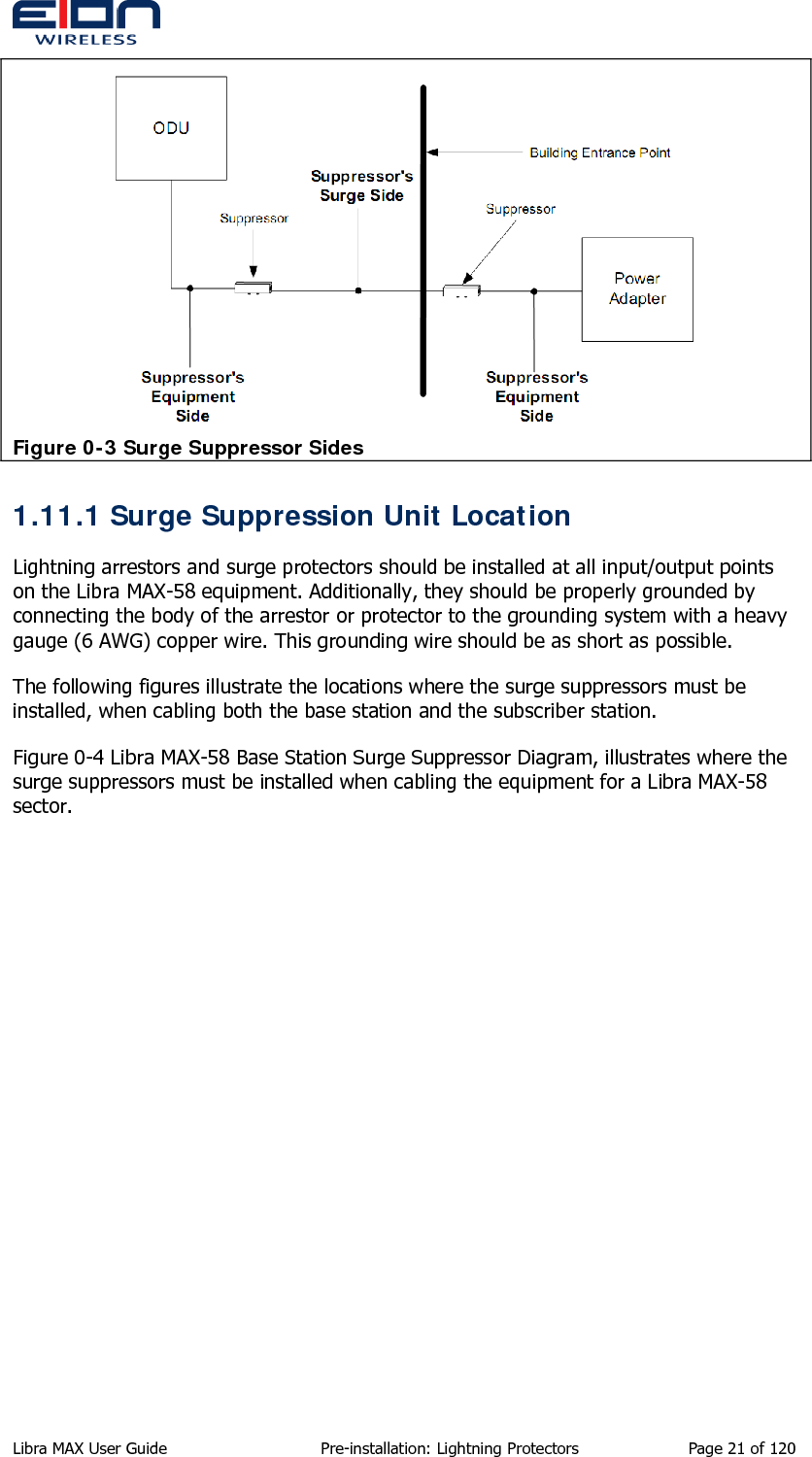   Figure 0-3 Surge Suppressor Sides 1.11.1 Surge Suppression Unit Location Lightning arrestors and surge protectors should be installed at all input/output points on the Libra MAX-58 equipment. Additionally, they should be properly grounded by connecting the body of the arrestor or protector to the grounding system with a heavy gauge (6 AWG) copper wire. This grounding wire should be as short as possible. The following figures illustrate the locations where the surge suppressors must be installed, when cabling both the base station and the subscriber station. Figure 0-4 Libra MAX-58 Base Station Surge Suppressor Diagram, illustrates where the surge suppressors must be installed when cabling the equipment for a Libra MAX-58 sector. Libra MAX User Guide  Pre-installation: Lightning Protectors  Page 21 of 120 