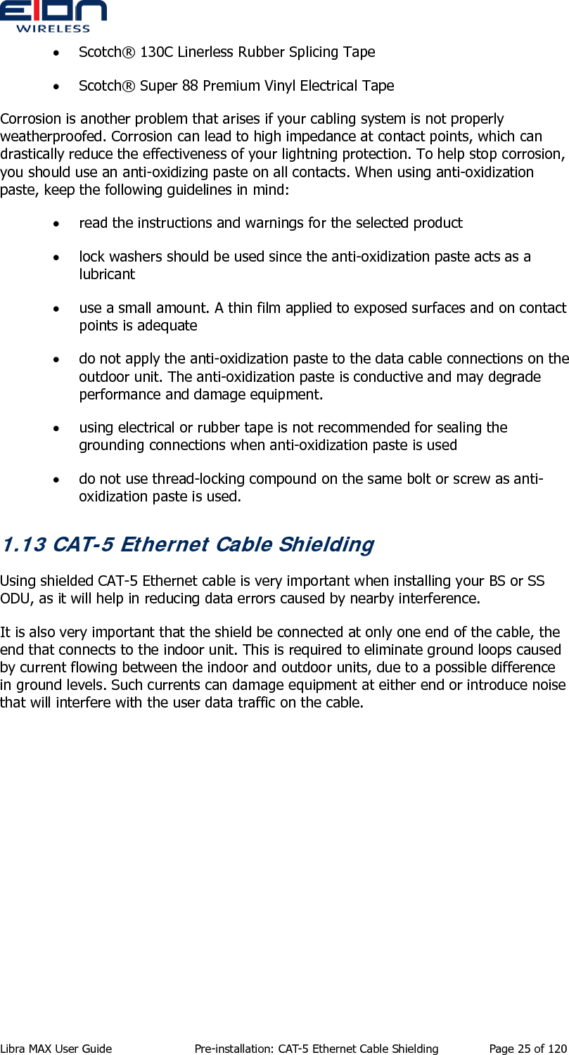  Libra MAX User Guide  Pre-installation: CAT-5 Ethernet Cable Shielding  Page 25 of 120 • Scotch® 130C Linerless Rubber Splicing Tape • Scotch® Super 88 Premium Vinyl Electrical Tape Corrosion is another problem that arises if your cabling system is not properly weatherproofed. Corrosion can lead to high impedance at contact points, which can drastically reduce the effectiveness of your lightning protection. To help stop corrosion, you should use an anti-oxidizing paste on all contacts. When using anti-oxidization paste, keep the following guidelines in mind: • read the instructions and warnings for the selected product • lock washers should be used since the anti-oxidization paste acts as a lubricant • use a small amount. A thin film applied to exposed surfaces and on contact points is adequate • do not apply the anti-oxidization paste to the data cable connections on the outdoor unit. The anti-oxidization paste is conductive and may degrade performance and damage equipment. • using electrical or rubber tape is not recommended for sealing the grounding connections when anti-oxidization paste is used • do not use thread-locking compound on the same bolt or screw as anti-oxidization paste is used. 1.13 CAT-5 Ethernet Cable Shielding Using shielded CAT-5 Ethernet cable is very important when installing your BS or SS ODU, as it will help in reducing data errors caused by nearby interference. It is also very important that the shield be connected at only one end of the cable, the end that connects to the indoor unit. This is required to eliminate ground loops caused by current flowing between the indoor and outdoor units, due to a possible difference in ground levels. Such currents can damage equipment at either end or introduce noise that will interfere with the user data traffic on the cable.   