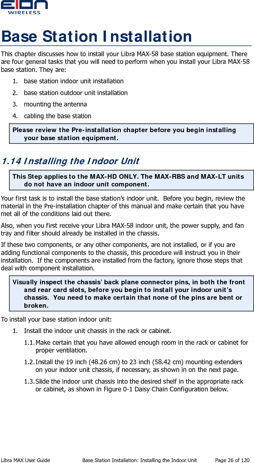  Base Station Installation This chapter discusses how to install your Libra MAX-58 base station equipment. There are four general tasks that you will need to perform when you install your Libra MAX-58 base station. They are: 1. base station indoor unit installation 2. base station outdoor unit installation 3. mounting the antenna 4. cabling the base station Please review the Pre-installation chapter before you begin installing your base station equipment. 1.14 Installing the Indoor Unit This Step applies to the MAX-HD ONLY. The MAX-RBS and MAX-LT units do not have an indoor unit component. Your first task is to install the base station’s indoor unit.  Before you begin, review the material in the Pre-installation chapter of this manual and make certain that you have met all of the conditions laid out there. Also, when you first receive your Libra MAX-58 indoor unit, the power supply, and fan tray and filter should already be installed in the chassis. If these two components, or any other components, are not installed, or if you are adding functional components to the chassis, this procedure will instruct you in their installation.  If the components are installed from the factory, ignore those steps that deal with component installation. Visually inspect the chassis’ back plane connector pins, in both the front and rear card slots, before you begin to install your indoor unit’s chassis.  You need to make certain that none of the pins are bent or broken. To install your base station indoor unit: 1. Install the indoor unit chassis in the rack or cabinet. 1.1. Make certain that you have allowed enough room in the rack or cabinet for proper ventilation. 1.2. Install the 19 inch (48.26 cm) to 23 inch (58.42 cm) mounting extenders on your indoor unit chassis, if necessary, as shown in on the next page. 1.3. Slide the indoor unit chassis into the desired shelf in the appropriate rack or cabinet, as shown in Figure 0-1 Daisy Chain Configuration below. Libra MAX User Guide  Base Station Installation: Installing the Indoor Unit  Page 26 of 120 