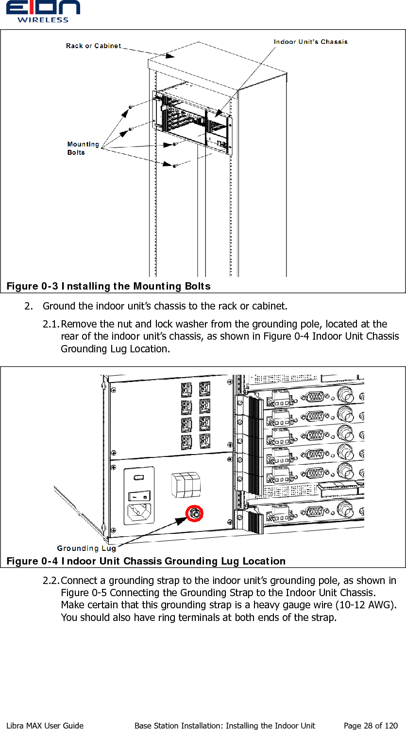   Figure 0-3 Installing the Mounting Bolts 2. Ground the indoor unit’s chassis to the rack or cabinet. 2.1. Remove the nut and lock washer from the grounding pole, located at the rear of the indoor unit’s chassis, as shown in Figure 0-4 Indoor Unit Chassis Grounding Lug Location.  Figure 0-4 Indoor Unit Chassis Grounding Lug Location 2.2. Connect a grounding strap to the indoor unit’s grounding pole, as shown in Figure 0-5 Connecting the Grounding Strap to the Indoor Unit Chassis. Make certain that this grounding strap is a heavy gauge wire (10-12 AWG). You should also have ring terminals at both ends of the strap. Libra MAX User Guide  Base Station Installation: Installing the Indoor Unit  Page 28 of 120 