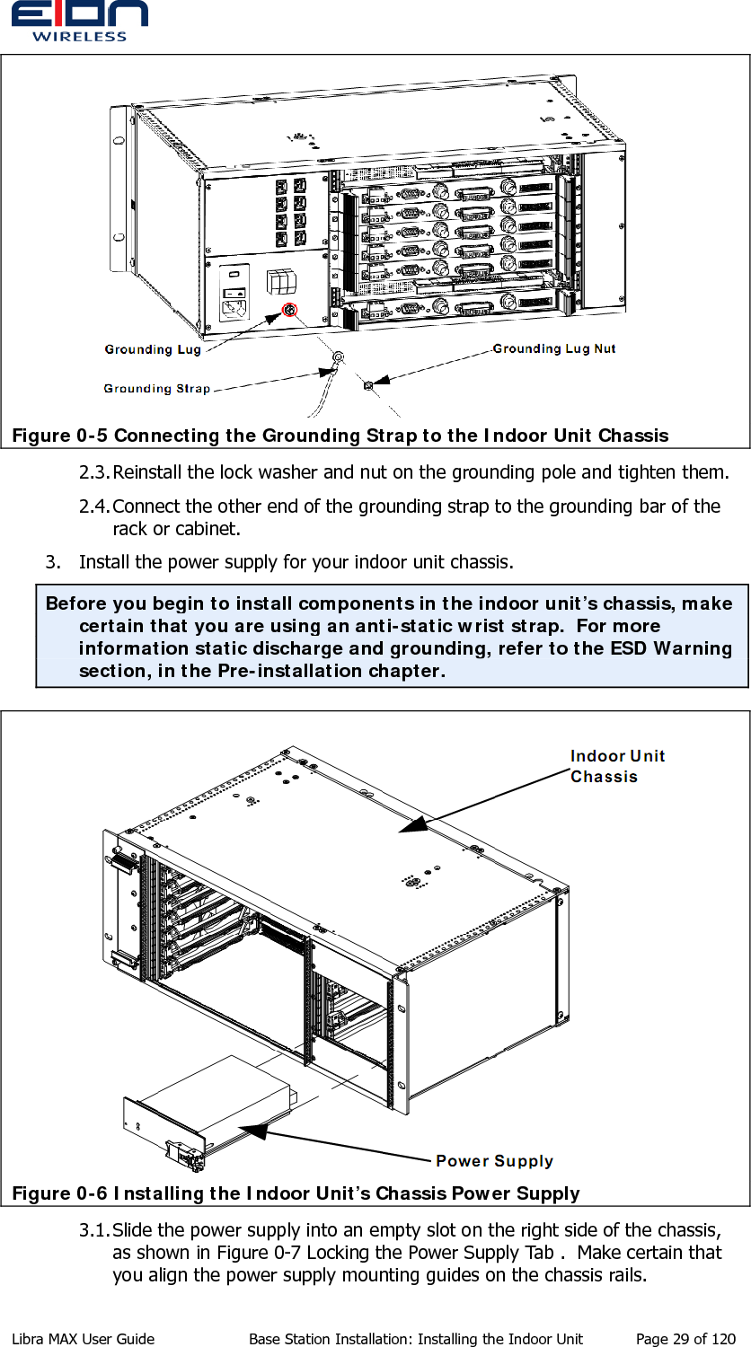   Figure 0-5 Connecting the Grounding Strap to the Indoor Unit Chassis 2.3. Reinstall the lock washer and nut on the grounding pole and tighten them. 2.4. Connect the other end of the grounding strap to the grounding bar of the rack or cabinet. 3. Install the power supply for your indoor unit chassis. Before you begin to install components in the indoor unit’s chassis, make certain that you are using an anti-static wrist strap.  For more information static discharge and grounding, refer to the ESD Warning section, in the Pre-installation chapter.  Figure 0-6 Installing the Indoor Unit’s Chassis Power Supply 3.1. Slide the power supply into an empty slot on the right side of the chassis, as shown in Figure 0-7 Locking the Power Supply Tab .  Make certain that you align the power supply mounting guides on the chassis rails. Libra MAX User Guide  Base Station Installation: Installing the Indoor Unit  Page 29 of 120 