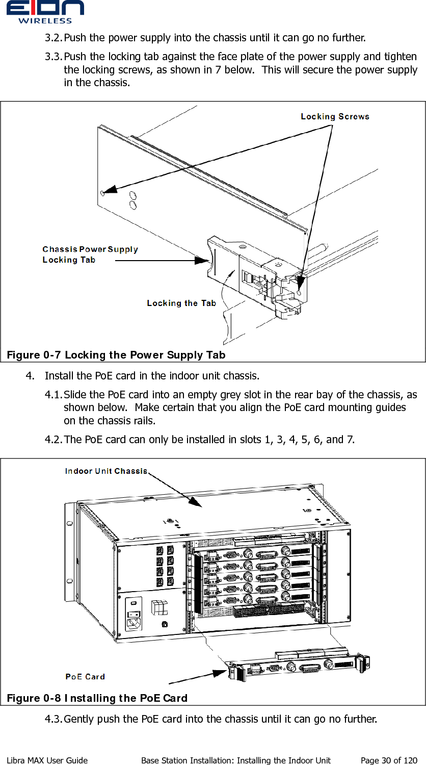  3.2. Push the power supply into the chassis until it can go no further. 3.3. Push the locking tab against the face plate of the power supply and tighten the locking screws, as shown in 7 below.  This will secure the power supply in the chassis.  Figure 0-7 Locking the Power Supply Tab 4. Install the PoE card in the indoor unit chassis. 4.1. Slide the PoE card into an empty grey slot in the rear bay of the chassis, as shown below.  Make certain that you align the PoE card mounting guides on the chassis rails. 4.2. The PoE card can only be installed in slots 1, 3, 4, 5, 6, and 7.  Figure 0-8 Installing the PoE Card 4.3. Gently push the PoE card into the chassis until it can go no further. Libra MAX User Guide  Base Station Installation: Installing the Indoor Unit  Page 30 of 120 