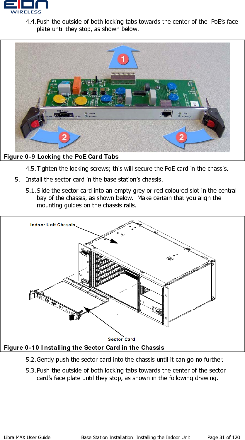  4.4. Push the outside of both locking tabs towards the center of the  PoE’s face plate until they stop, as shown below.  Figure 0-9 Locking the PoE Card Tabs 4.5. Tighten the locking screws; this will secure the PoE card in the chassis. 5. Install the sector card in the base station’s chassis. 5.1. Slide the sector card into an empty grey or red coloured slot in the central bay of the chassis, as shown below.  Make certain that you align the mounting guides on the chassis rails.  Figure 0-10 Installing the Sector Card in the Chassis 5.2. Gently push the sector card into the chassis until it can go no further. 5.3. Push the outside of both locking tabs towards the center of the sector card’s face plate until they stop, as shown in the following drawing. Libra MAX User Guide  Base Station Installation: Installing the Indoor Unit  Page 31 of 120 