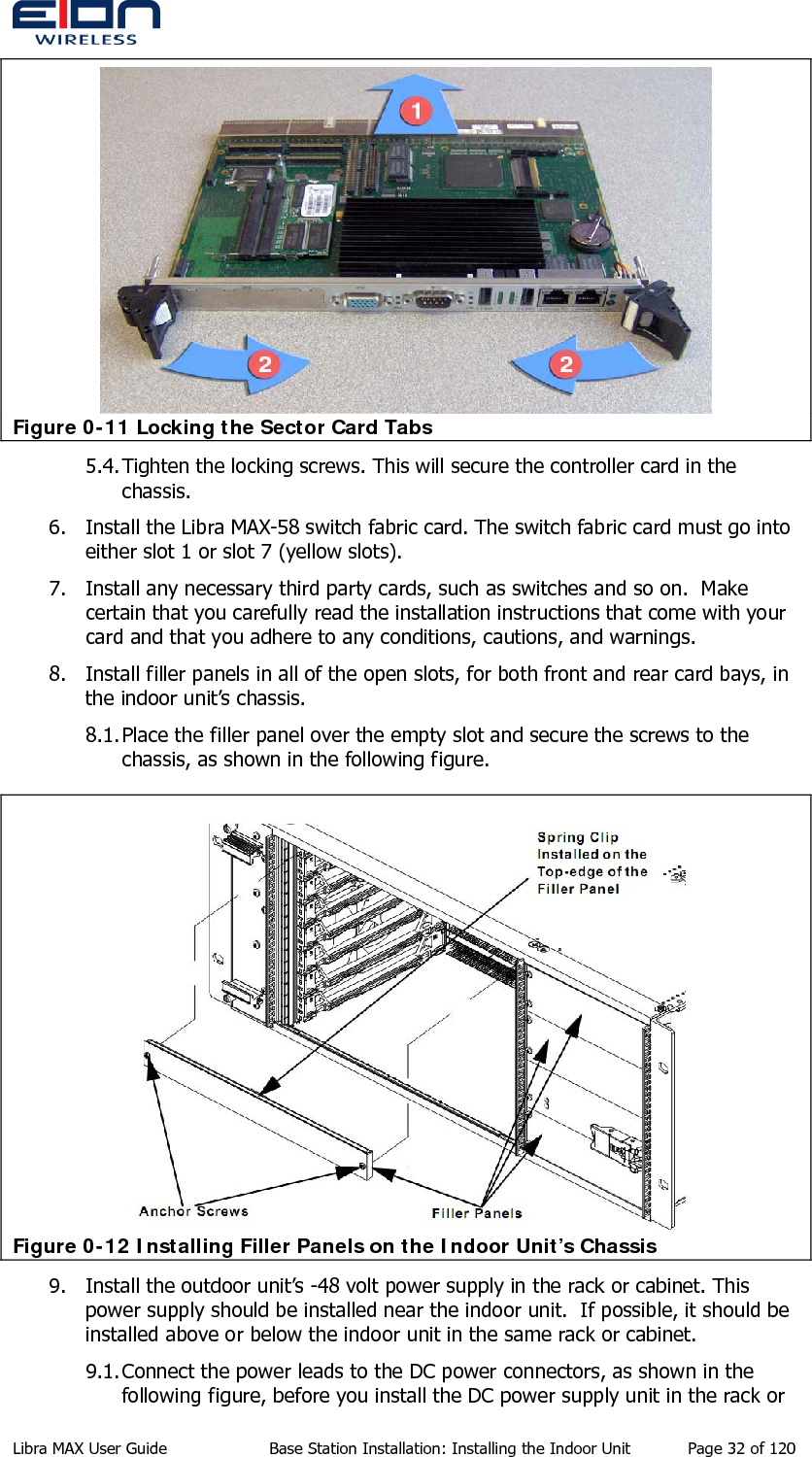   Figure 0-11 Locking the Sector Card Tabs 5.4. Tighten the locking screws. This will secure the controller card in the chassis. 6. Install the Libra MAX-58 switch fabric card. The switch fabric card must go into either slot 1 or slot 7 (yellow slots). 7. Install any necessary third party cards, such as switches and so on.  Make certain that you carefully read the installation instructions that come with your card and that you adhere to any conditions, cautions, and warnings. 8. Install filler panels in all of the open slots, for both front and rear card bays, in the indoor unit’s chassis. 8.1. Place the filler panel over the empty slot and secure the screws to the chassis, as shown in the following figure.  Figure 0-12 Installing Filler Panels on the Indoor Unit’s Chassis 9. Install the outdoor unit’s -48 volt power supply in the rack or cabinet. This power supply should be installed near the indoor unit.  If possible, it should be installed above or below the indoor unit in the same rack or cabinet. 9.1. Connect the power leads to the DC power connectors, as shown in the following figure, before you install the DC power supply unit in the rack or Libra MAX User Guide  Base Station Installation: Installing the Indoor Unit  Page 32 of 120 