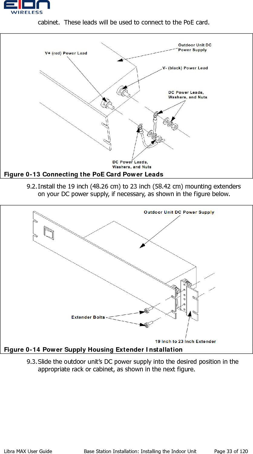  cabinet.  These leads will be used to connect to the PoE card.  Figure 0-13 Connecting the PoE Card Power Leads 9.2. Install the 19 inch (48.26 cm) to 23 inch (58.42 cm) mounting extenders on your DC power supply, if necessary, as shown in the figure below.  Figure 0-14 Power Supply Housing Extender Installation 9.3. Slide the outdoor unit’s DC power supply into the desired position in the appropriate rack or cabinet, as shown in the next figure. Libra MAX User Guide  Base Station Installation: Installing the Indoor Unit  Page 33 of 120 