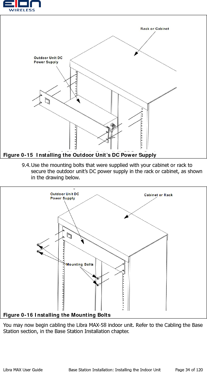   Figure 0-15  Installing the Outdoor Unit’s DC Power Supply 9.4. Use the mounting bolts that were supplied with your cabinet or rack to secure the outdoor unit’s DC power supply in the rack or cabinet, as shown in the drawing below.  Figure 0-16 Installing the Mounting Bolts You may now begin cabling the Libra MAX-58 indoor unit. Refer to the Cabling the Base Station section, in the Base Station Installation chapter. Libra MAX User Guide  Base Station Installation: Installing the Indoor Unit  Page 34 of 120 