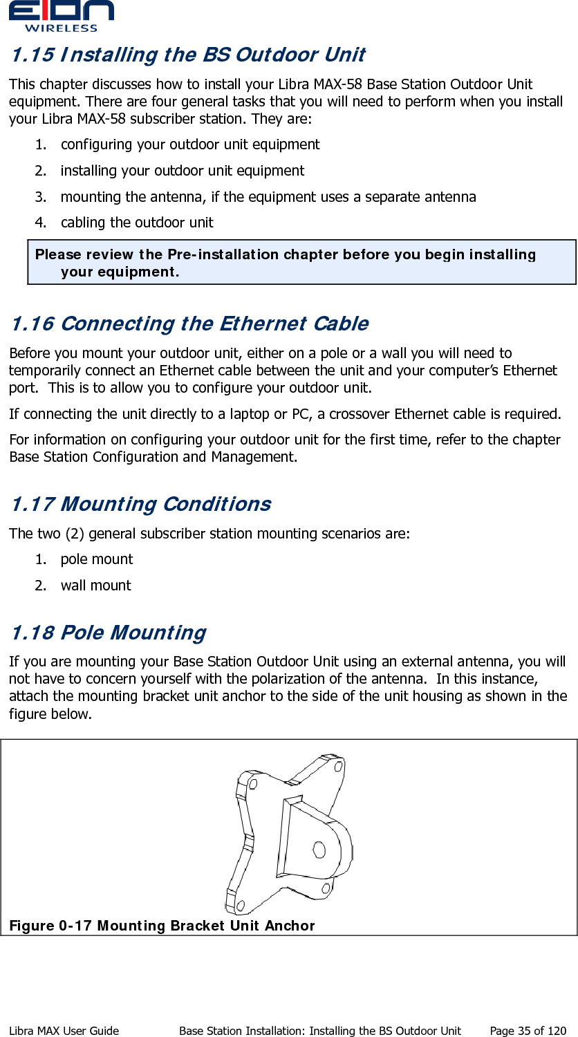  1.15 Installing the BS Outdoor Unit This chapter discusses how to install your Libra MAX-58 Base Station Outdoor Unit equipment. There are four general tasks that you will need to perform when you install your Libra MAX-58 subscriber station. They are: 1. configuring your outdoor unit equipment 2. installing your outdoor unit equipment 3. mounting the antenna, if the equipment uses a separate antenna 4. cabling the outdoor unit Please review the Pre-installation chapter before you begin installing your equipment. 1.16 Connecting the Ethernet Cable Before you mount your outdoor unit, either on a pole or a wall you will need to temporarily connect an Ethernet cable between the unit and your computer’s Ethernet port.  This is to allow you to configure your outdoor unit. If connecting the unit directly to a laptop or PC, a crossover Ethernet cable is required. For information on configuring your outdoor unit for the first time, refer to the chapter Base Station Configuration and Management. 1.17 Mounting Conditions The two (2) general subscriber station mounting scenarios are: 1. pole mount 2. wall mount 1.18 Pole Mounting If you are mounting your Base Station Outdoor Unit using an external antenna, you will not have to concern yourself with the polarization of the antenna.  In this instance, attach the mounting bracket unit anchor to the side of the unit housing as shown in the figure below.  Figure 0-17 Mounting Bracket Unit Anchor Libra MAX User Guide  Base Station Installation: Installing the BS Outdoor Unit  Page 35 of 120 