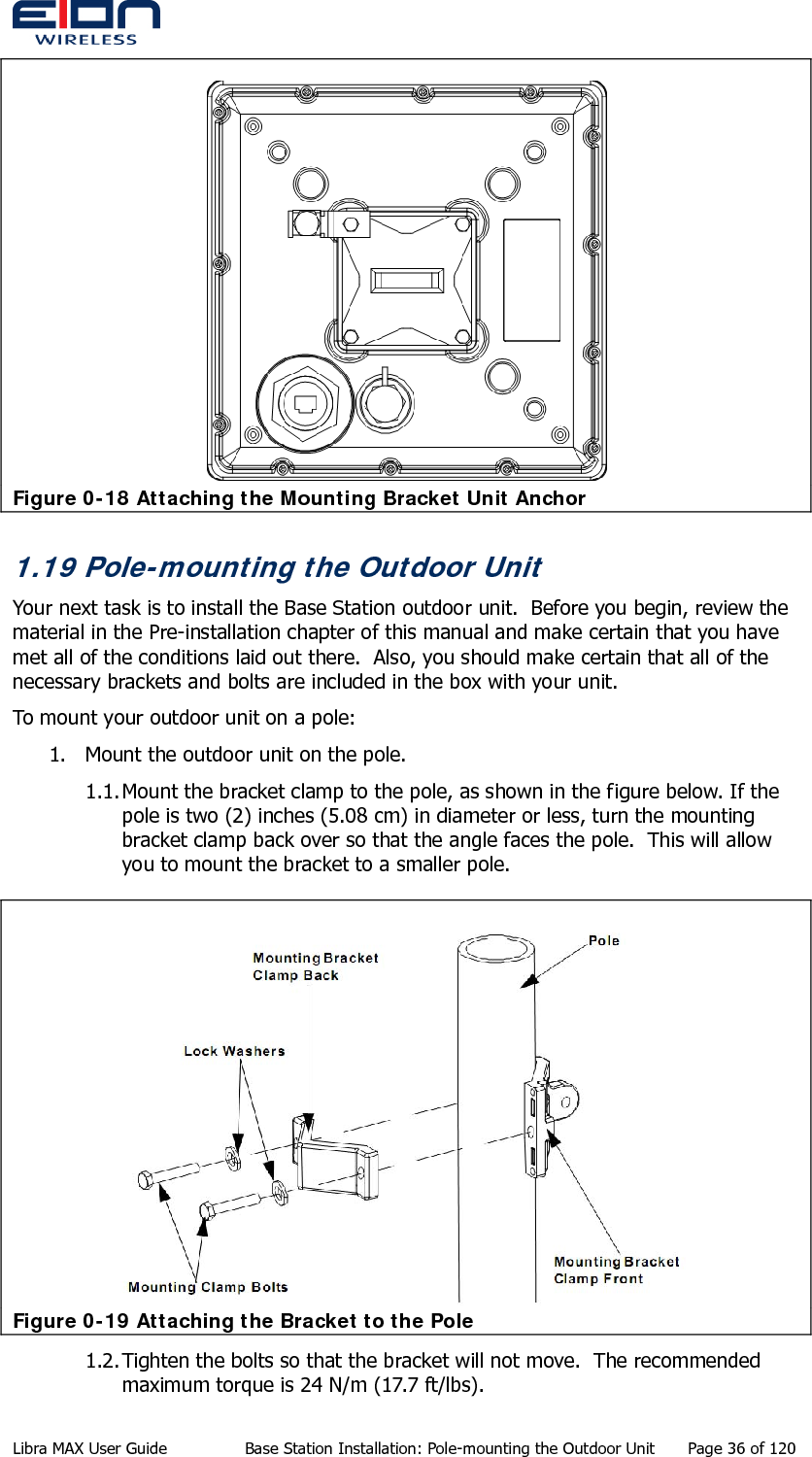   Figure 0-18 Attaching the Mounting Bracket Unit Anchor 1.19 Pole-mounting the Outdoor Unit Your next task is to install the Base Station outdoor unit.  Before you begin, review the material in the Pre-installation chapter of this manual and make certain that you have met all of the conditions laid out there.  Also, you should make certain that all of the necessary brackets and bolts are included in the box with your unit. To mount your outdoor unit on a pole: 1. Mount the outdoor unit on the pole. 1.1. Mount the bracket clamp to the pole, as shown in the figure below. If the pole is two (2) inches (5.08 cm) in diameter or less, turn the mounting bracket clamp back over so that the angle faces the pole.  This will allow you to mount the bracket to a smaller pole.  Figure 0-19 Attaching the Bracket to the Pole 1.2. Tighten the bolts so that the bracket will not move.  The recommended maximum torque is 24 N/m (17.7 ft/lbs).  Libra MAX User Guide  Base Station Installation: Pole-mounting the Outdoor Unit  Page 36 of 120 