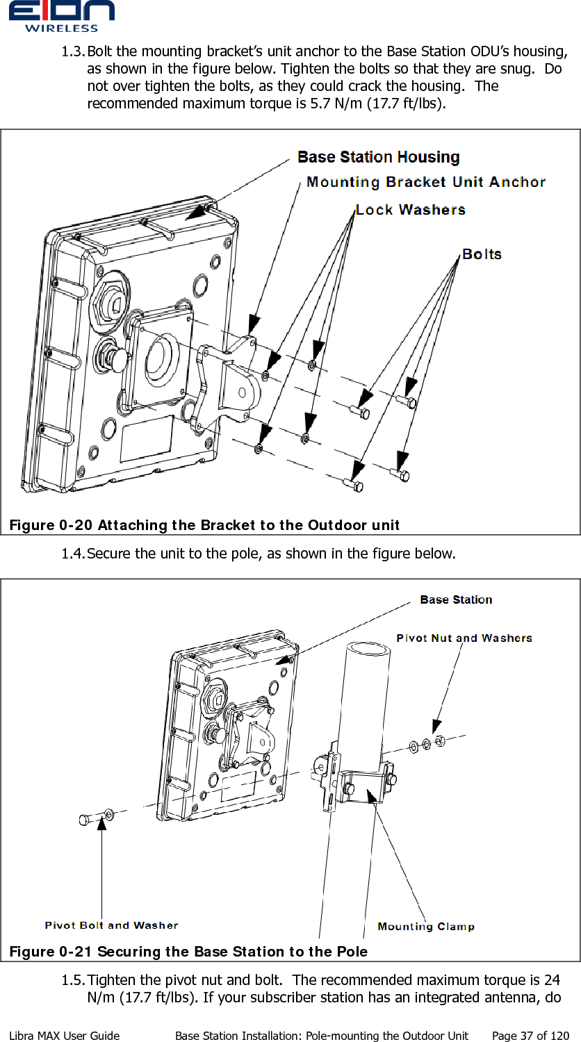  1.3. Bolt the mounting bracket’s unit anchor to the Base Station ODU’s housing, as shown in the figure below. Tighten the bolts so that they are snug.  Do not over tighten the bolts, as they could crack the housing.  The recommended maximum torque is 5.7 N/m (17.7 ft/lbs).  Figure 0-20 Attaching the Bracket to the Outdoor unit 1.4. Secure the unit to the pole, as shown in the figure below.  Figure 0-21 Securing the Base Station to the Pole 1.5. Tighten the pivot nut and bolt.  The recommended maximum torque is 24 N/m (17.7 ft/lbs). If your subscriber station has an integrated antenna, do Libra MAX User Guide  Base Station Installation: Pole-mounting the Outdoor Unit  Page 37 of 120 