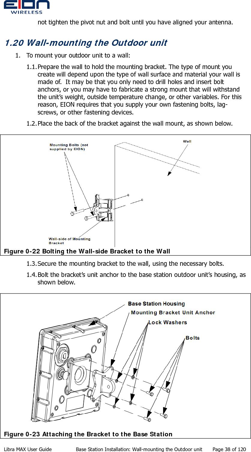  not tighten the pivot nut and bolt until you have aligned your antenna. 1.20 Wall-mounting the Outdoor unit 1. To mount your outdoor unit to a wall: 1.1. Prepare the wall to hold the mounting bracket. The type of mount you create will depend upon the type of wall surface and material your wall is made of.  It may be that you only need to drill holes and insert bolt anchors, or you may have to fabricate a strong mount that will withstand the unit’s weight, outside temperature change, or other variables. For this reason, EION requires that you supply your own fastening bolts, lag-screws, or other fastening devices. 1.2. Place the back of the bracket against the wall mount, as shown below.  Figure 0-22 Bolting the Wall-side Bracket to the Wall 1.3. Secure the mounting bracket to the wall, using the necessary bolts. 1.4. Bolt the bracket’s unit anchor to the base station outdoor unit’s housing, as shown below.  Figure 0-23 Attaching the Bracket to the Base Station Libra MAX User Guide  Base Station Installation: Wall-mounting the Outdoor unit  Page 38 of 120 