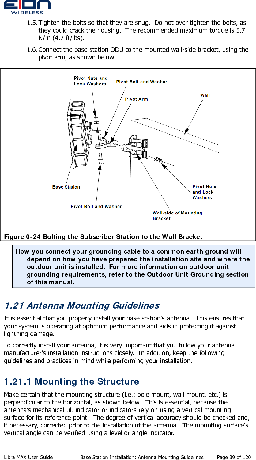  1.5. Tighten the bolts so that they are snug.  Do not over tighten the bolts, as they could crack the housing.  The recommended maximum torque is 5.7 N/m (4.2 ft/lbs). 1.6. Connect the base station ODU to the mounted wall-side bracket, using the pivot arm, as shown below.   Figure 0-24 Bolting the Subscriber Station to the Wall Bracket How you connect your grounding cable to a common earth ground will depend on how you have prepared the installation site and where the outdoor unit is installed.  For more information on outdoor unit grounding requirements, refer to the Outdoor Unit Grounding section of this manual. 1.21 Antenna Mounting Guidelines It is essential that you properly install your base station&apos;s antenna.  This ensures that your system is operating at optimum performance and aids in protecting it against lightning damage. To correctly install your antenna, it is very important that you follow your antenna manufacturer&apos;s installation instructions closely.  In addition, keep the following guidelines and practices in mind while performing your installation. 1.21.1 Mounting the Structure Make certain that the mounting structure (i.e.: pole mount, wall mount, etc.) is perpendicular to the horizontal, as shown below.  This is essential, because the antenna’s mechanical tilt indicator or indicators rely on using a vertical mounting surface for its reference point.  The degree of vertical accuracy should be checked and, if necessary, corrected prior to the installation of the antenna.  The mounting surface&apos;s vertical angle can be verified using a level or angle indicator. Libra MAX User Guide  Base Station Installation: Antenna Mounting Guidelines  Page 39 of 120 