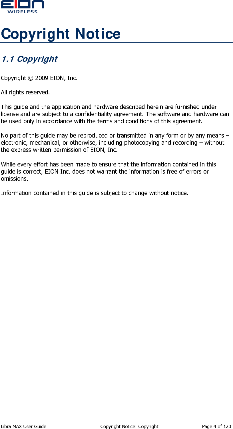  Libra MAX User Guide  Copyright Notice: Copyright  Page 4 of 120 Copyright Notice 1.1 Copyright  Copyright © 2009 EION, Inc.  All rights reserved.  This guide and the application and hardware described herein are furnished under license and are subject to a confidentiality agreement. The software and hardware can be used only in accordance with the terms and conditions of this agreement.  No part of this guide may be reproduced or transmitted in any form or by any means – electronic, mechanical, or otherwise, including photocopying and recording – without the express written permission of EION, Inc.  While every effort has been made to ensure that the information contained in this guide is correct, EION Inc. does not warrant the information is free of errors or omissions.  Information contained in this guide is subject to change without notice.   