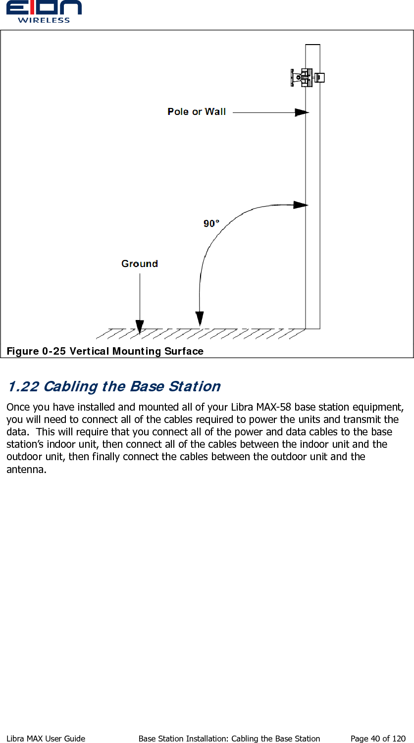   Figure 0-25 Vertical Mounting Surface 1.22 Cabling the Base Station Once you have installed and mounted all of your Libra MAX-58 base station equipment, you will need to connect all of the cables required to power the units and transmit the data.  This will require that you connect all of the power and data cables to the base station’s indoor unit, then connect all of the cables between the indoor unit and the outdoor unit, then finally connect the cables between the outdoor unit and the antenna. Libra MAX User Guide  Base Station Installation: Cabling the Base Station  Page 40 of 120 