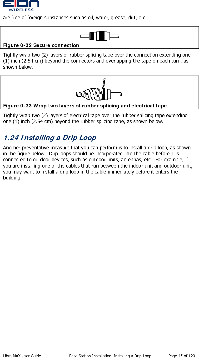  are free of foreign substances such as oil, water, grease, dirt, etc.  Figure 0-32 Secure connection Tightly wrap two (2) layers of rubber splicing tape over the connection extending one (1) inch (2.54 cm) beyond the connectors and overlapping the tape on each turn, as shown below.  Figure 0-33 Wrap two layers of rubber splicing and electrical tape Tightly wrap two (2) layers of electrical tape over the rubber splicing tape extending one (1) inch (2.54 cm) beyond the rubber splicing tape, as shown below. 1.24 Installing a Drip Loop Another preventative measure that you can perform is to install a drip loop, as shown in the figure below.  Drip loops should be incorporated into the cable before it is connected to outdoor devices, such as outdoor units, antennas, etc.  For example, if you are installing one of the cables that run between the indoor unit and outdoor unit, you may want to install a drip loop in the cable immediately before it enters the building. Libra MAX User Guide  Base Station Installation: Installing a Drip Loop  Page 45 of 120 