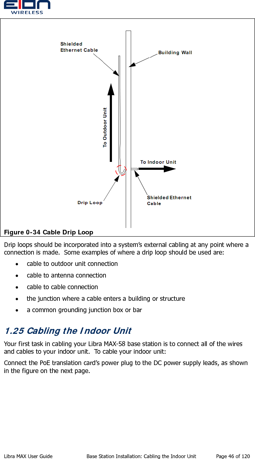   Figure 0-34 Cable Drip Loop Drip loops should be incorporated into a system’s external cabling at any point where a connection is made.  Some examples of where a drip loop should be used are: • cable to outdoor unit connection • cable to antenna connection • cable to cable connection • the junction where a cable enters a building or structure • a common grounding junction box or bar 1.25 Cabling the Indoor Unit Your first task in cabling your Libra MAX-58 base station is to connect all of the wires and cables to your indoor unit.  To cable your indoor unit: Connect the PoE translation card’s power plug to the DC power supply leads, as shown in the figure on the next page. Libra MAX User Guide  Base Station Installation: Cabling the Indoor Unit  Page 46 of 120 