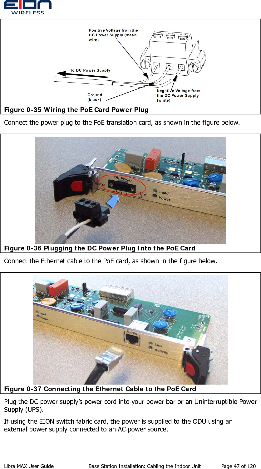   Figure 0-35 Wiring the PoE Card Power Plug Connect the power plug to the PoE translation card, as shown in the figure below.  Figure 0-36 Plugging the DC Power Plug Into the PoE Card Connect the Ethernet cable to the PoE card, as shown in the figure below.  Figure 0-37 Connecting the Ethernet Cable to the PoE Card Plug the DC power supply’s power cord into your power bar or an Uninterruptible Power Supply (UPS). If using the EION switch fabric card, the power is supplied to the ODU using an external power supply connected to an AC power source. Libra MAX User Guide  Base Station Installation: Cabling the Indoor Unit  Page 47 of 120 