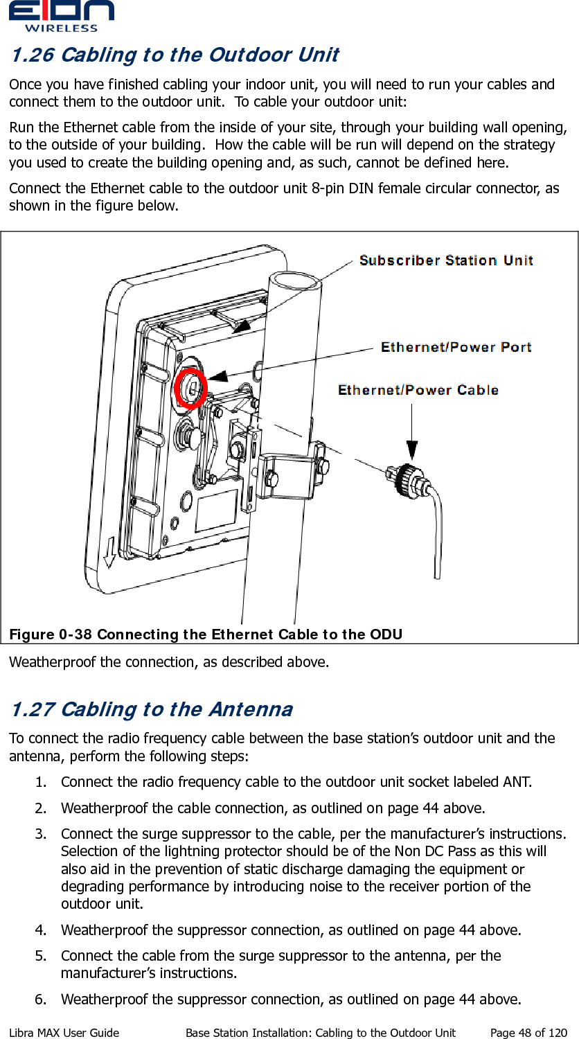  1.26 Cabling to the Outdoor Unit Once you have finished cabling your indoor unit, you will need to run your cables and connect them to the outdoor unit.  To cable your outdoor unit: Run the Ethernet cable from the inside of your site, through your building wall opening, to the outside of your building.  How the cable will be run will depend on the strategy you used to create the building opening and, as such, cannot be defined here. Connect the Ethernet cable to the outdoor unit 8-pin DIN female circular connector, as shown in the figure below.  Figure 0-38 Connecting the Ethernet Cable to the ODU Weatherproof the connection, as described above. 1.27 Cabling to the Antenna To connect the radio frequency cable between the base station’s outdoor unit and the antenna, perform the following steps: 1. Connect the radio frequency cable to the outdoor unit socket labeled ANT. 2. Weatherproof the cable connection, as outlined on page 44 above. 3. Connect the surge suppressor to the cable, per the manufacturer’s instructions. Selection of the lightning protector should be of the Non DC Pass as this will also aid in the prevention of static discharge damaging the equipment or degrading performance by introducing noise to the receiver portion of the outdoor unit. 4. Weatherproof the suppressor connection, as outlined on page 44 above. 5. Connect the cable from the surge suppressor to the antenna, per the manufacturer’s instructions. 6. Weatherproof the suppressor connection, as outlined on page 44 above. Libra MAX User Guide  Base Station Installation: Cabling to the Outdoor Unit  Page 48 of 120 