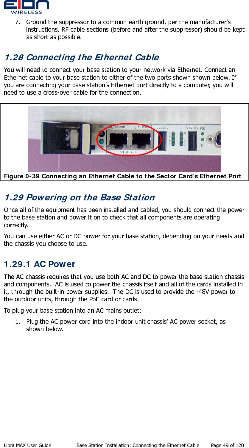  7. Ground the suppressor to a common earth ground, per the manufacturer&apos;s instructions. RF cable sections (before and after the suppressor) should be kept as short as possible. 1.28 Connecting the Ethernet Cable You will need to connect your base station to your network via Ethernet. Connect an Ethernet cable to your base station to either of the two ports shown shown below. If you are connecting your base station’s Ethernet port directly to a computer, you will need to use a cross-over cable for the connection.  Figure 0-39 Connecting an Ethernet Cable to the Sector Card’s Ethernet Port 1.29 Powering on the Base Station Once all of the equipment has been installed and cabled, you should connect the power to the base station and power it on to check that all components are operating correctly. You can use either AC or DC power for your base station, depending on your needs and the chassis you choose to use. 1.29.1 AC Power The AC chassis requires that you use both AC and DC to power the base station chassis and components.  AC is used to power the chassis itself and all of the cards installed in it, through the built-in power supplies.  The DC is used to provide the -48V power to the outdoor units, through the PoE card or cards. To plug your base station into an AC mains outlet: 1. Plug the AC power cord into the indoor unit chassis’ AC power socket, as shown below. Libra MAX User Guide  Base Station Installation: Connecting the Ethernet Cable  Page 49 of 120 