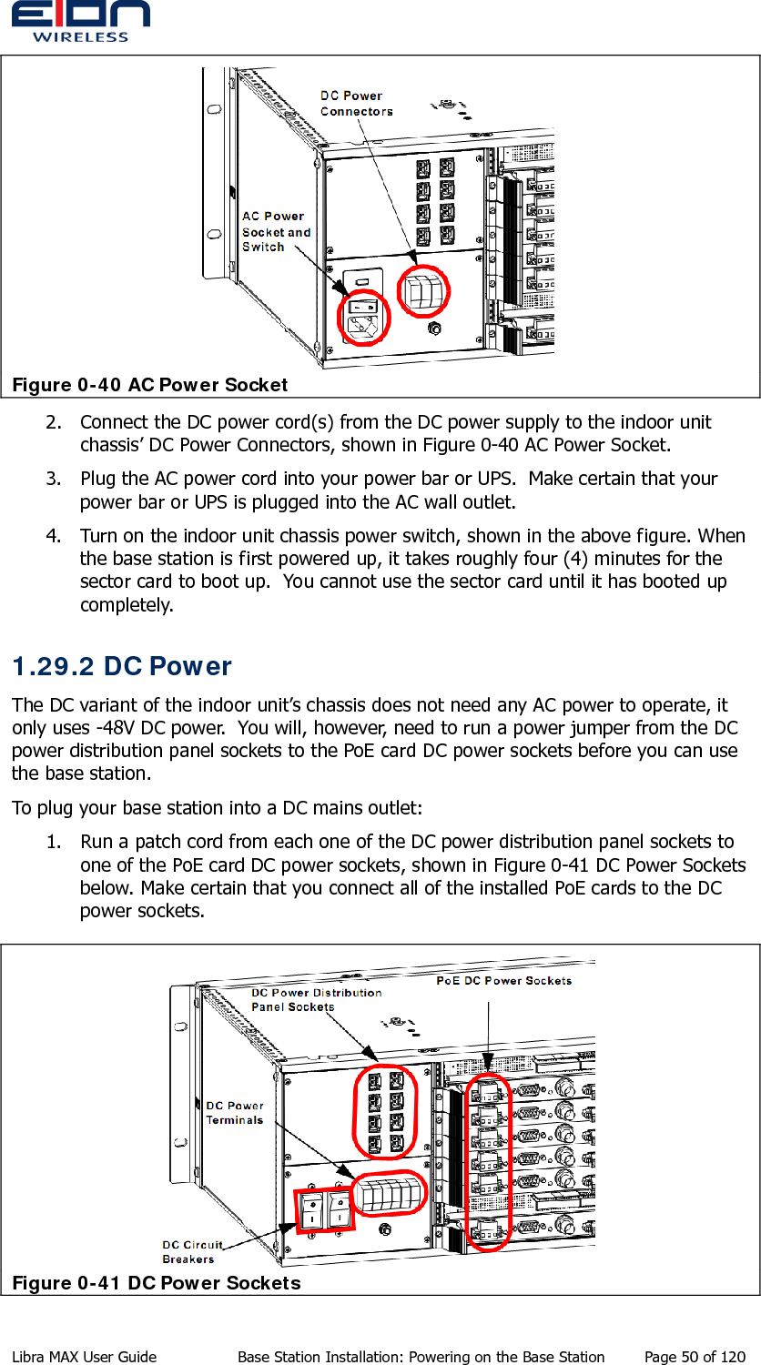   Figure 0-40 AC Power Socket 2. Connect the DC power cord(s) from the DC power supply to the indoor unit chassis’ DC Power Connectors, shown in Figure 0-40 AC Power Socket. 3. Plug the AC power cord into your power bar or UPS.  Make certain that your power bar or UPS is plugged into the AC wall outlet. 4. Turn on the indoor unit chassis power switch, shown in the above figure. When the base station is first powered up, it takes roughly four (4) minutes for the sector card to boot up.  You cannot use the sector card until it has booted up completely. 1.29.2 DC Power The DC variant of the indoor unit’s chassis does not need any AC power to operate, it only uses -48V DC power.  You will, however, need to run a power jumper from the DC power distribution panel sockets to the PoE card DC power sockets before you can use the base station. To plug your base station into a DC mains outlet: 1. Run a patch cord from each one of the DC power distribution panel sockets to one of the PoE card DC power sockets, shown in Figure 0-41 DC Power Sockets below. Make certain that you connect all of the installed PoE cards to the DC power sockets.  Figure 0-41 DC Power Sockets Libra MAX User Guide  Base Station Installation: Powering on the Base Station  Page 50 of 120 