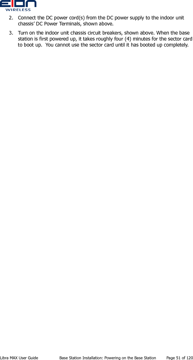  2. Connect the DC power cord(s) from the DC power supply to the indoor unit chassis’ DC Power Terminals, shown above. 3. Turn on the indoor unit chassis circuit breakers, shown above. When the base station is first powered up, it takes roughly four (4) minutes for the sector card to boot up.  You cannot use the sector card until it has booted up completely. Libra MAX User Guide  Base Station Installation: Powering on the Base Station  Page 51 of 120 