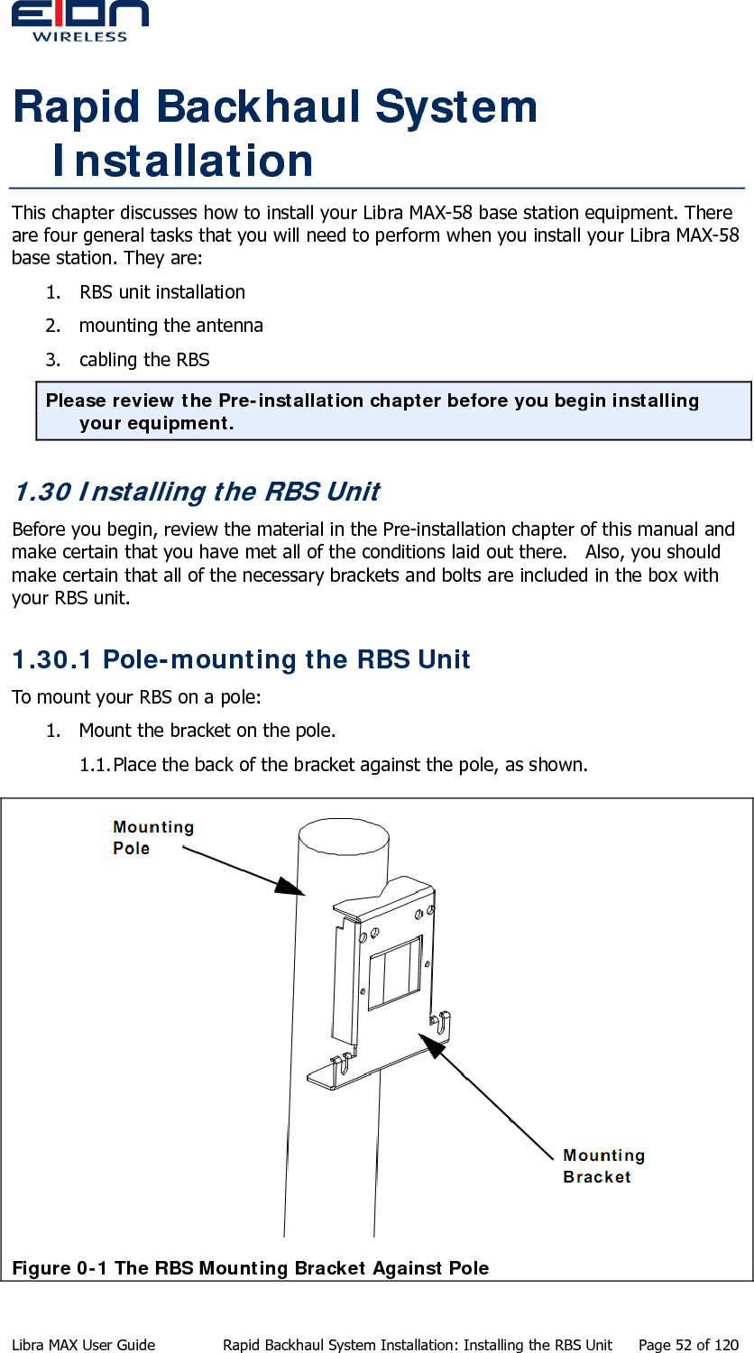  Rapid Backhaul System Installation This chapter discusses how to install your Libra MAX-58 base station equipment. There are four general tasks that you will need to perform when you install your Libra MAX-58 base station. They are: 1. RBS unit installation 2. mounting the antenna 3. cabling the RBS Please review the Pre-installation chapter before you begin installing your equipment. 1.30 Installing the RBS Unit Before you begin, review the material in the Pre-installation chapter of this manual and make certain that you have met all of the conditions laid out there.   Also, you should make certain that all of the necessary brackets and bolts are included in the box with your RBS unit. 1.30.1 Pole-mounting the RBS Unit To mount your RBS on a pole: 1. Mount the bracket on the pole. 1.1. Place the back of the bracket against the pole, as shown.  Figure 0-1 The RBS Mounting Bracket Against Pole Libra MAX User Guide  Rapid Backhaul System Installation: Installing the RBS Unit  Page 52 of 120 