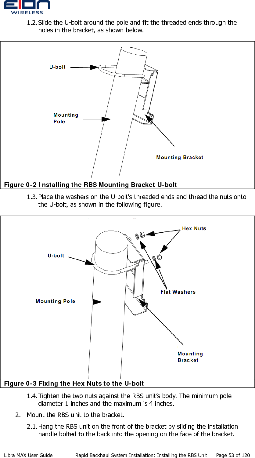  1.2. Slide the U-bolt around the pole and fit the threaded ends through the holes in the bracket, as shown below.  Figure 0-2 Installing the RBS Mounting Bracket U-bolt 1.3. Place the washers on the U-bolt&apos;s threaded ends and thread the nuts onto the U-bolt, as shown in the following figure.  Figure 0-3 Fixing the Hex Nuts to the U-bolt 1.4. Tighten the two nuts against the RBS unit’s body. The minimum pole diameter 1 inches and the maximum is 4 inches. 2. Mount the RBS unit to the bracket. 2.1. Hang the RBS unit on the front of the bracket by sliding the installation handle bolted to the back into the opening on the face of the bracket.  Libra MAX User Guide  Rapid Backhaul System Installation: Installing the RBS Unit  Page 53 of 120 