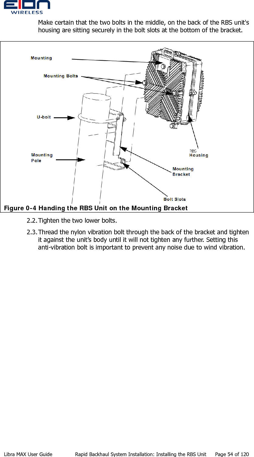  Make certain that the two bolts in the middle, on the back of the RBS unit&apos;s housing are sitting securely in the bolt slots at the bottom of the bracket.  Figure 0-4 Handing the RBS Unit on the Mounting Bracket 2.2. Tighten the two lower bolts. 2.3. Thread the nylon vibration bolt through the back of the bracket and tighten it against the unit’s body until it will not tighten any further. Setting this anti-vibration bolt is important to prevent any noise due to wind vibration. Libra MAX User Guide  Rapid Backhaul System Installation: Installing the RBS Unit  Page 54 of 120 