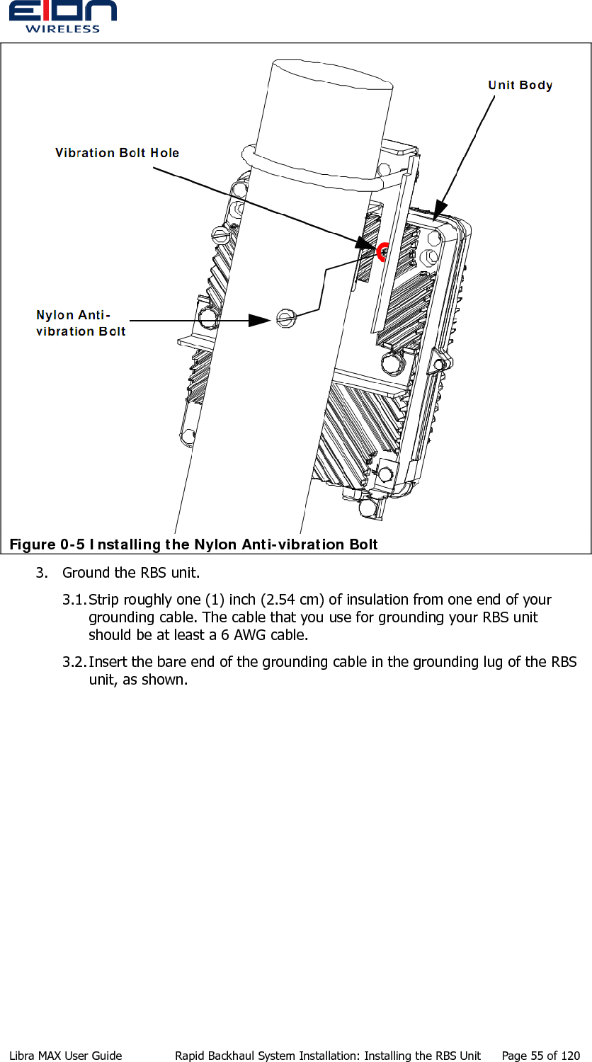   Figure 0-5 Installing the Nylon Anti-vibration Bolt 3. Ground the RBS unit. 3.1. Strip roughly one (1) inch (2.54 cm) of insulation from one end of your grounding cable. The cable that you use for grounding your RBS unit should be at least a 6 AWG cable. 3.2. Insert the bare end of the grounding cable in the grounding lug of the RBS unit, as shown. Libra MAX User Guide  Rapid Backhaul System Installation: Installing the RBS Unit  Page 55 of 120 