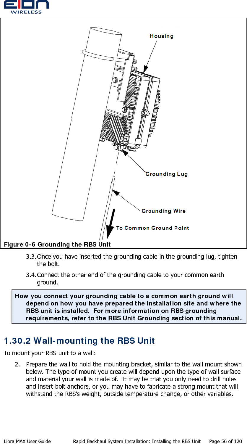   Figure 0-6 Grounding the RBS Unit 3.3. Once you have inserted the grounding cable in the grounding lug, tighten the bolt. 3.4. Connect the other end of the grounding cable to your common earth ground. How you connect your grounding cable to a common earth ground will depend on how you have prepared the installation site and where the RBS unit is installed.  For more information on RBS grounding requirements, refer to the RBS Unit Grounding section of this manual. 1.30.2 Wall-mounting the RBS Unit To mount your RBS unit to a wall: 2. Prepare the wall to hold the mounting bracket, similar to the wall mount shown below. The type of mount you create will depend upon the type of wall surface and material your wall is made of.  It may be that you only need to drill holes and insert bolt anchors, or you may have to fabricate a strong mount that will withstand the RBS’s weight, outside temperature change, or other variables. Libra MAX User Guide  Rapid Backhaul System Installation: Installing the RBS Unit  Page 56 of 120 