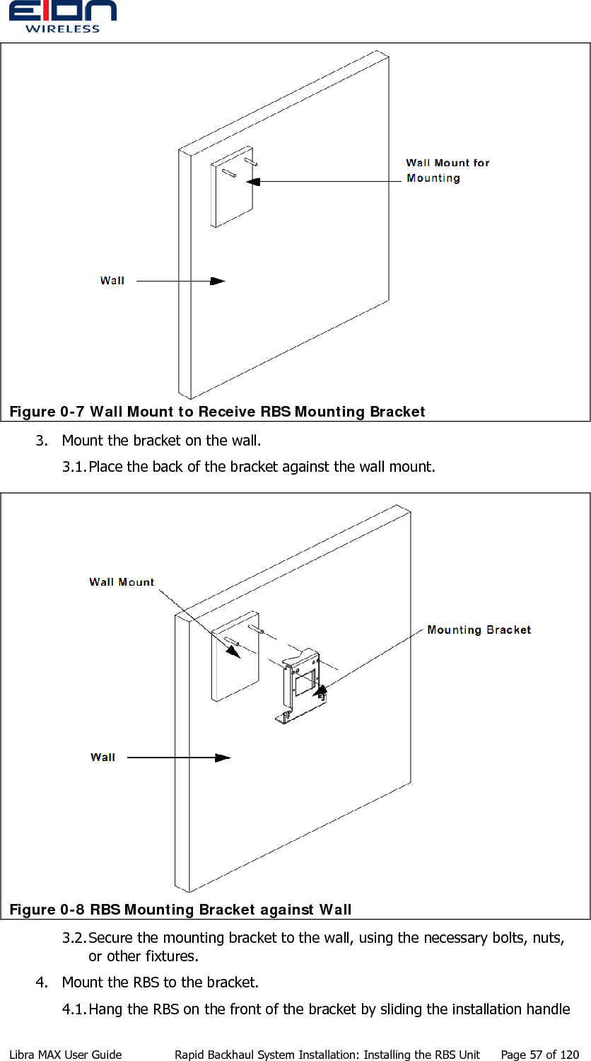   Figure 0-7 Wall Mount to Receive RBS Mounting Bracket 3. Mount the bracket on the wall. 3.1. Place the back of the bracket against the wall mount.  Figure 0-8 RBS Mounting Bracket against Wall 3.2. Secure the mounting bracket to the wall, using the necessary bolts, nuts, or other fixtures. 4. Mount the RBS to the bracket. 4.1. Hang the RBS on the front of the bracket by sliding the installation handle Libra MAX User Guide  Rapid Backhaul System Installation: Installing the RBS Unit  Page 57 of 120 