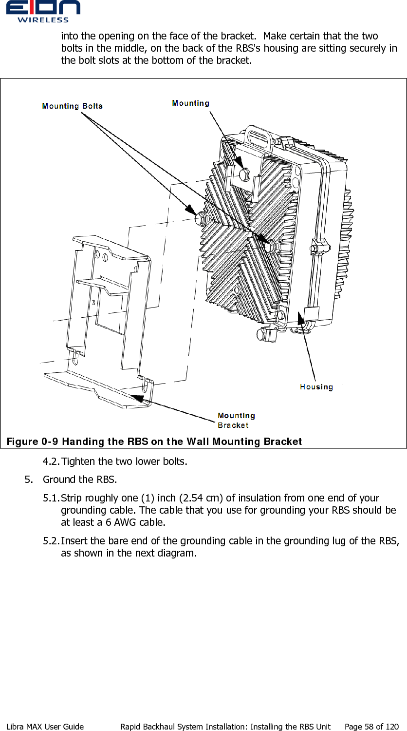  into the opening on the face of the bracket.  Make certain that the two bolts in the middle, on the back of the RBS&apos;s housing are sitting securely in the bolt slots at the bottom of the bracket.  Figure 0-9 Handing the RBS on the Wall Mounting Bracket 4.2. Tighten the two lower bolts. 5. Ground the RBS. 5.1. Strip roughly one (1) inch (2.54 cm) of insulation from one end of your grounding cable. The cable that you use for grounding your RBS should be at least a 6 AWG cable. 5.2. Insert the bare end of the grounding cable in the grounding lug of the RBS, as shown in the next diagram. Libra MAX User Guide  Rapid Backhaul System Installation: Installing the RBS Unit  Page 58 of 120 