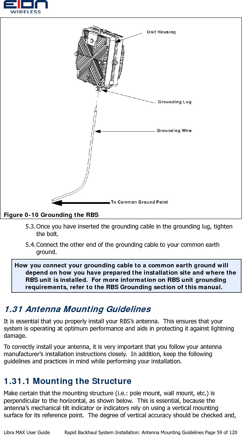   Figure 0-10 Grounding the RBS 5.3. Once you have inserted the grounding cable in the grounding lug, tighten the bolt. 5.4. Connect the other end of the grounding cable to your common earth ground. How you connect your grounding cable to a common earth ground will depend on how you have prepared the installation site and where the RBS unit is installed.  For more information on RBS unit grounding requirements, refer to the RBS Grounding section of this manual. 1.31 Antenna Mounting Guidelines It is essential that you properly install your RBS’s antenna.  This ensures that your system is operating at optimum performance and aids in protecting it against lightning damage. To correctly install your antenna, it is very important that you follow your antenna manufacturer&apos;s installation instructions closely.  In addition, keep the following guidelines and practices in mind while performing your installation. 1.31.1 Mounting the Structure Make certain that the mounting structure (i.e.: pole mount, wall mount, etc.) is perpendicular to the horizontal, as shown below.  This is essential, because the antenna’s mechanical tilt indicator or indicators rely on using a vertical mounting surface for its reference point.  The degree of vertical accuracy should be checked and, Libra MAX User Guide  Rapid Backhaul System Installation: Antenna Mounting Guidelines Page 59 of 120 