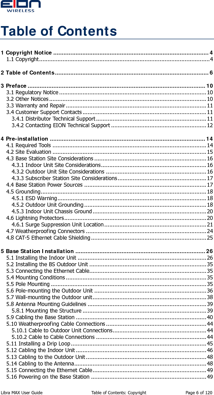  Table of Contents 1 Copyright Notice ...........................................................................................4 1.1 Copyright......................................................................................................4 2 Table of Contents..........................................................................................6 3 Preface ........................................................................................................10 3.1 Regulatory Notice ........................................................................................10 3.2 Other Notices .............................................................................................. 10 3.3 Warranty and Repair ....................................................................................11 3.4 Customer Support Contacts ..........................................................................11 3.4.1 Distributor Technical Support.................................................................. 11 3.4.2 Contacting EION Technical Support ......................................................... 12 4 Pre-installation ...........................................................................................14 4.1 Required Tools ............................................................................................14 4.2 Site Evaluation ............................................................................................15 4.3 Base Station Site Considerations ...................................................................16 4.3.1 Indoor Unit Site Considerations............................................................... 16 4.3.2 Outdoor Unit Site Considerations ............................................................16 4.3.3 Subscriber Station Site Considerations ..................................................... 17 4.4 Base Station Power Sources .........................................................................17 4.5 Grounding...................................................................................................18 4.5.1 ESD Warning......................................................................................... 18 4.5.2 Outdoor Unit Grounding ......................................................................... 18 4.5.3 Indoor Unit Chassis Ground .................................................................... 20 4.6 Lightning Protectors.....................................................................................20 4.6.1 Surge Suppression Unit Location.............................................................21 4.7 Weatherproofing Connectors ........................................................................ 24 4.8 CAT-5 Ethernet Cable Shielding..................................................................... 25 5 Base Station Installation ............................................................................26 5.1 Installing the Indoor Unit ............................................................................. 26 5.2 Installing the BS Outdoor Unit ...................................................................... 35 5.3 Connecting the Ethernet Cable......................................................................35 5.4 Mounting Conditions ....................................................................................35 5.5 Pole Mounting ............................................................................................. 35 5.6 Pole-mounting the Outdoor Unit ...................................................................36 5.7 Wall-mounting the Outdoor unit.................................................................... 38 5.8 Antenna Mounting Guidelines .......................................................................39 5.8.1 Mounting the Structure .......................................................................... 39 5.9 Cabling the Base Station .............................................................................. 40 5.10 Weatherproofing Cable Connections ............................................................ 44 5.10.1 Cable to Outdoor Unit Connections........................................................ 44 5.10.2 Cable to Cable Connections ..................................................................44 5.11 Installing a Drip Loop.................................................................................45 5.12 Cabling the Indoor Unit .............................................................................. 46 5.13 Cabling to the Outdoor Unit ........................................................................ 48 5.14 Cabling to the Antenna...............................................................................48 5.15 Connecting the Ethernet Cable.................................................................... 49 5.16 Powering on the Base Station .....................................................................49 Libra MAX User Guide  Table of Contents: Copyright  Page 6 of 120 