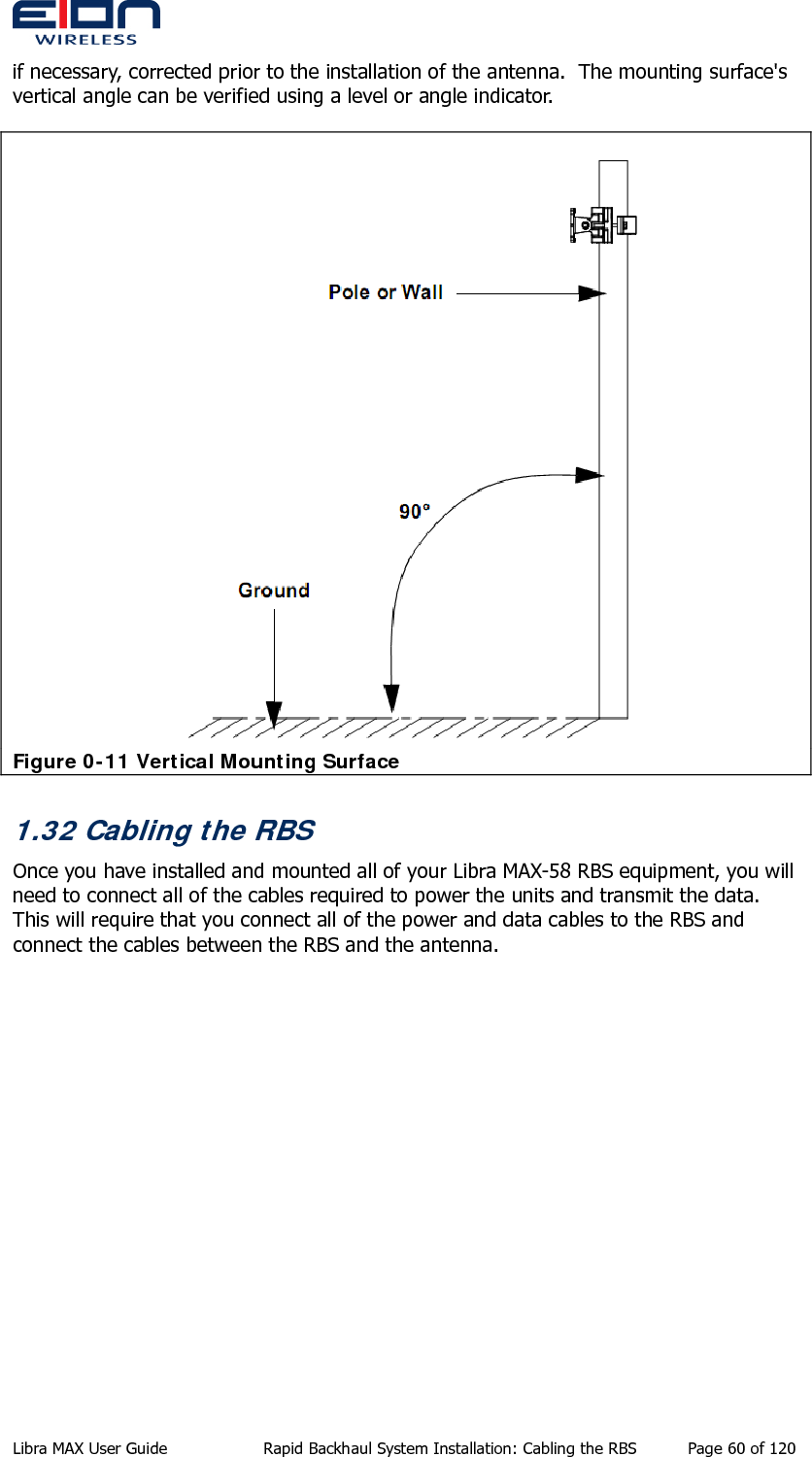  if necessary, corrected prior to the installation of the antenna.  The mounting surface&apos;s vertical angle can be verified using a level or angle indicator.  Figure 0-11 Vertical Mounting Surface 1.32 Cabling the RBS Once you have installed and mounted all of your Libra MAX-58 RBS equipment, you will need to connect all of the cables required to power the units and transmit the data.  This will require that you connect all of the power and data cables to the RBS and connect the cables between the RBS and the antenna. Libra MAX User Guide  Rapid Backhaul System Installation: Cabling the RBS  Page 60 of 120 