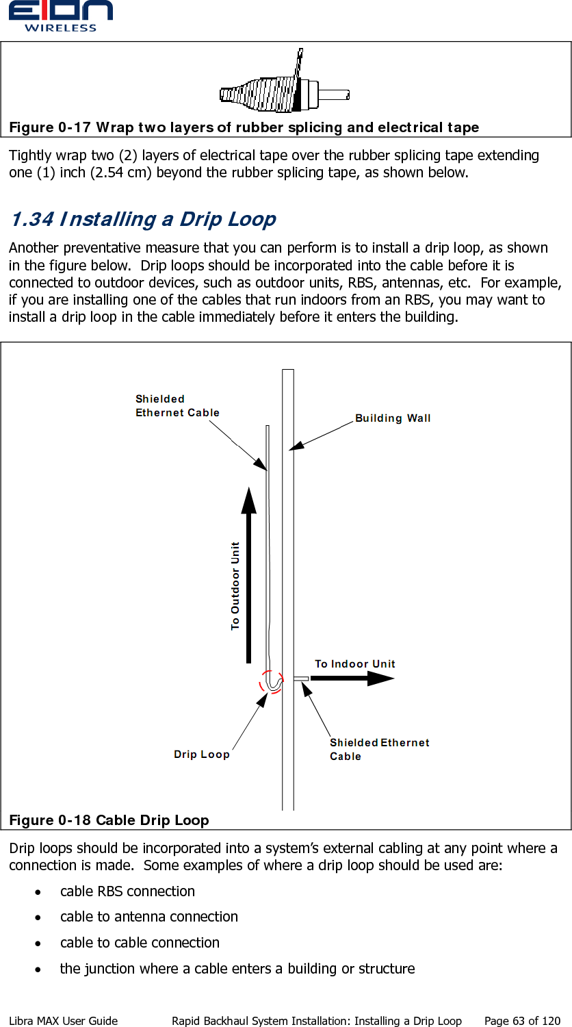   Figure 0-17 Wrap two layers of rubber splicing and electrical tape Tightly wrap two (2) layers of electrical tape over the rubber splicing tape extending one (1) inch (2.54 cm) beyond the rubber splicing tape, as shown below. 1.34 Installing a Drip Loop Another preventative measure that you can perform is to install a drip loop, as shown in the figure below.  Drip loops should be incorporated into the cable before it is connected to outdoor devices, such as outdoor units, RBS, antennas, etc.  For example, if you are installing one of the cables that run indoors from an RBS, you may want to install a drip loop in the cable immediately before it enters the building.  Figure 0-18 Cable Drip Loop Drip loops should be incorporated into a system’s external cabling at any point where a connection is made.  Some examples of where a drip loop should be used are: • cable RBS connection • cable to antenna connection • cable to cable connection • the junction where a cable enters a building or structure Libra MAX User Guide  Rapid Backhaul System Installation: Installing a Drip Loop  Page 63 of 120 