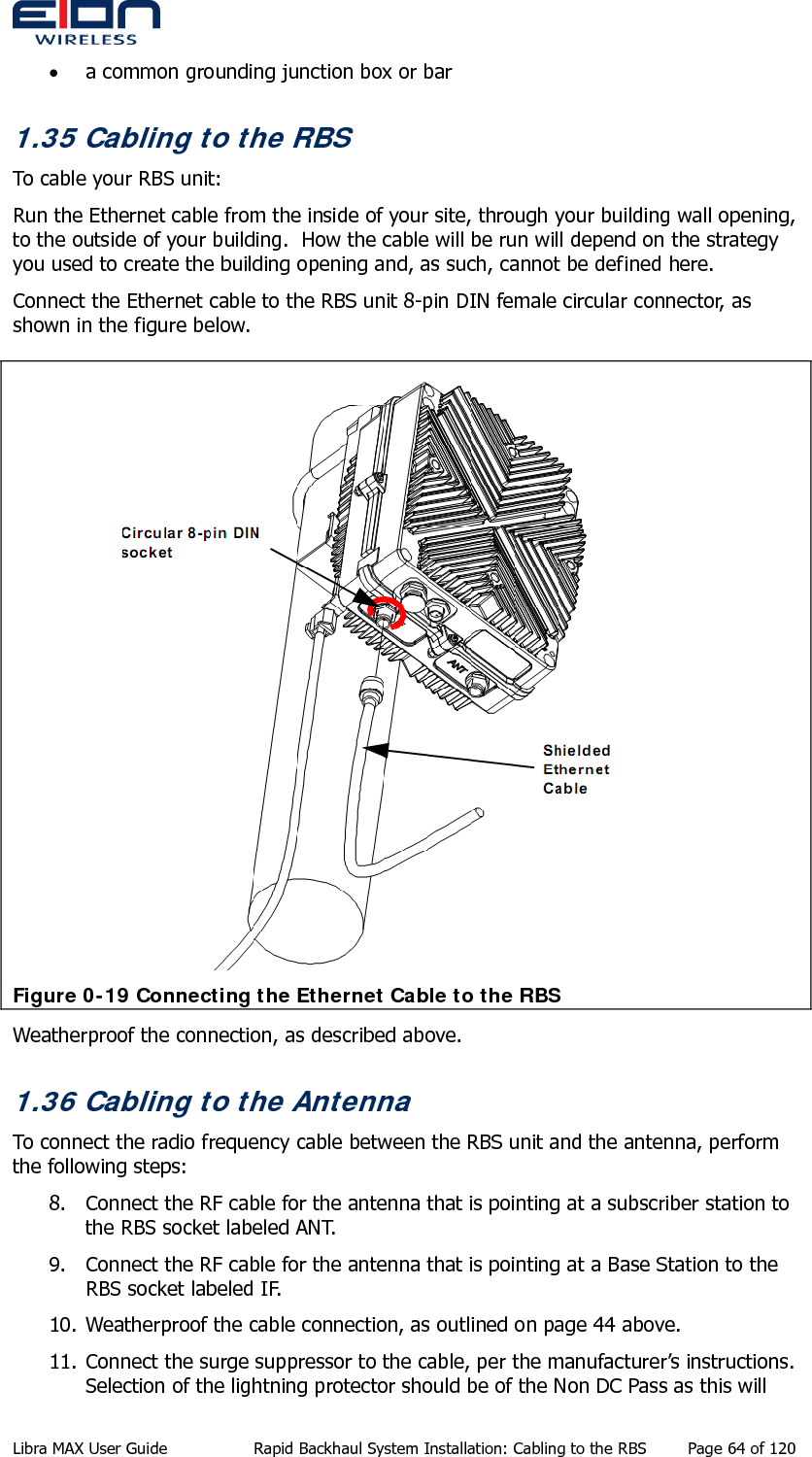  • a common grounding junction box or bar 1.35 Cabling to the RBS To cable your RBS unit: Run the Ethernet cable from the inside of your site, through your building wall opening, to the outside of your building.  How the cable will be run will depend on the strategy you used to create the building opening and, as such, cannot be defined here. Connect the Ethernet cable to the RBS unit 8-pin DIN female circular connector, as shown in the figure below.  Figure 0-19 Connecting the Ethernet Cable to the RBS Weatherproof the connection, as described above. 1.36 Cabling to the Antenna To connect the radio frequency cable between the RBS unit and the antenna, perform the following steps: 8. Connect the RF cable for the antenna that is pointing at a subscriber station to the RBS socket labeled ANT. 9. Connect the RF cable for the antenna that is pointing at a Base Station to the RBS socket labeled IF. 10. Weatherproof the cable connection, as outlined on page 44 above. 11. Connect the surge suppressor to the cable, per the manufacturer’s instructions. Selection of the lightning protector should be of the Non DC Pass as this will Libra MAX User Guide  Rapid Backhaul System Installation: Cabling to the RBS  Page 64 of 120 