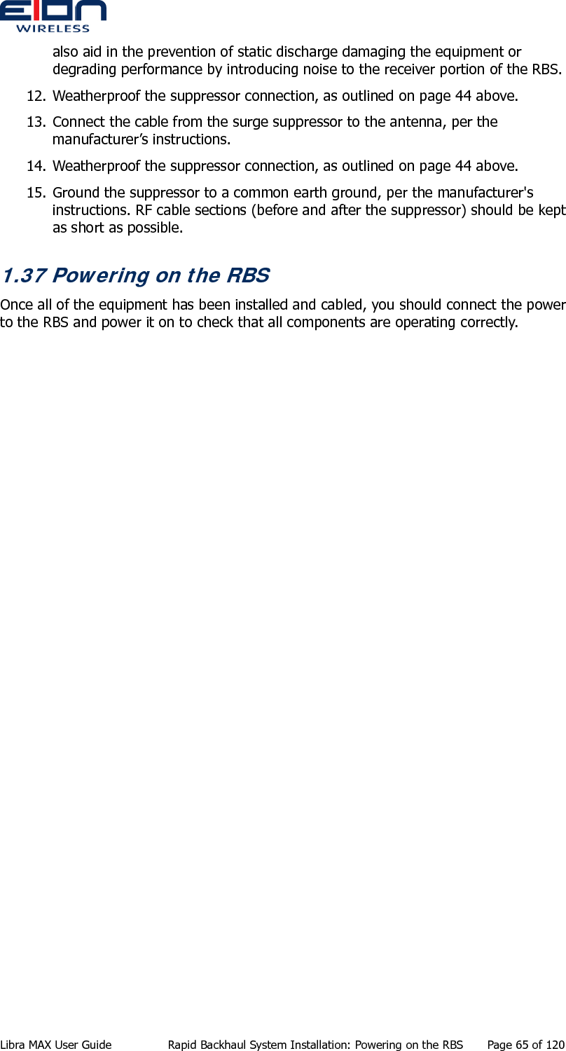  Libra MAX User Guide  Rapid Backhaul System Installation: Powering on the RBS  Page 65 of 120 also aid in the prevention of static discharge damaging the equipment or degrading performance by introducing noise to the receiver portion of the RBS. 12. Weatherproof the suppressor connection, as outlined on page 44 above. 13. Connect the cable from the surge suppressor to the antenna, per the manufacturer’s instructions. 14. Weatherproof the suppressor connection, as outlined on page 44 above. 15. Ground the suppressor to a common earth ground, per the manufacturer&apos;s instructions. RF cable sections (before and after the suppressor) should be kept as short as possible. 1.37 Powering on the RBS Once all of the equipment has been installed and cabled, you should connect the power to the RBS and power it on to check that all components are operating correctly.