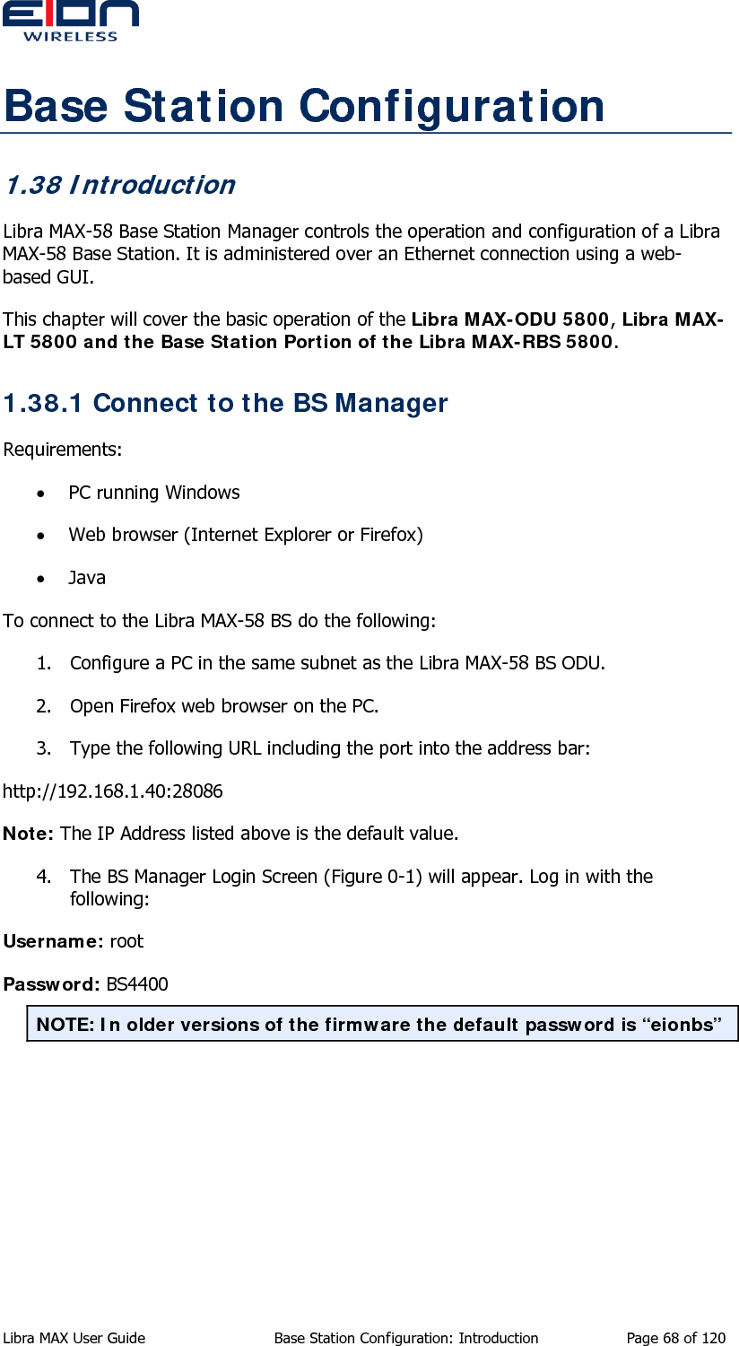  Base Station Configuration 1.38 Introduction Libra MAX-58 Base Station Manager controls the operation and configuration of a Libra MAX-58 Base Station. It is administered over an Ethernet connection using a web-based GUI.  This chapter will cover the basic operation of the Libra MAX-ODU 5800, Libra MAX-LT 5800 and the Base Station Portion of the Libra MAX-RBS 5800. 1.38.1 Connect to the BS Manager Requirements: • PC running Windows • Web browser (Internet Explorer or Firefox) • Java To connect to the Libra MAX-58 BS do the following: 1. Configure a PC in the same subnet as the Libra MAX-58 BS ODU. 2. Open Firefox web browser on the PC. 3. Type the following URL including the port into the address bar: http://192.168.1.40:28086 Note: The IP Address listed above is the default value.  4. The BS Manager Login Screen (Figure 0-1) will appear. Log in with the following: Username: root Password: BS4400 NOTE: In older versions of the firmware the default password is “eionbs” Libra MAX User Guide  Base Station Configuration: Introduction  Page 68 of 120 