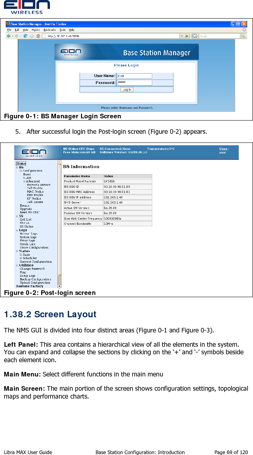   Figure 0-1: BS Manager Login Screen 5. After successful login the Post-login screen (Figure 0-2) appears.  Figure 0-2: Post-login screen 1.38.2 Screen Layout The NMS GUI is divided into four distinct areas (Figure 0-1 and Figure 0-3). Left Panel: This area contains a hierarchical view of all the elements in the system. You can expand and collapse the sections by clicking on the ‘+’ and ‘-’ symbols beside each element icon. Main Menu: Select different functions in the main menu Main Screen: The main portion of the screen shows configuration settings, topological maps and performance charts.  Libra MAX User Guide  Base Station Configuration: Introduction  Page 69 of 120 