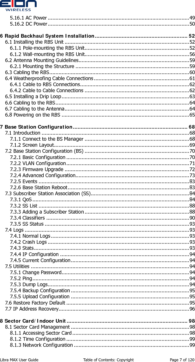  5.16.1 AC Power ............................................................................................49 5.16.2 DC Power............................................................................................50 6 Rapid Backhaul System Installation........................................................... 52 6.1 Installing the RBS Unit .................................................................................52 6.1.1 Pole-mounting the RBS Unit....................................................................52 6.1.2 Wall-mounting the RBS Unit....................................................................56 6.2 Antenna Mounting Guidelines........................................................................59 6.2.1 Mounting the Structure ..........................................................................59 6.3 Cabling the RBS...........................................................................................60 6.4 Weatherproofing Cable Connections ..............................................................61 6.4.1 Cable to RBS Connections.......................................................................62 6.4.2 Cable to Cable Connections ....................................................................62 6.5 Installing a Drip Loop...................................................................................63 6.6 Cabling to the RBS.......................................................................................64 6.7 Cabling to the Antenna.................................................................................64 6.8 Powering on the RBS ...................................................................................65 7 Base Station Configuration......................................................................... 68 7.1 Introduction ................................................................................................68 7.1.1 Connect to the BS Manager ....................................................................68 7.1.2 Screen Layout........................................................................................69 7.2 Base Station Configuration (BS) ....................................................................70 7.2.1 Basic Configuration ................................................................................70 7.2.2 VLAN Configuration................................................................................71 7.2.3 Firmware Upgrade .................................................................................72 7.2.4 Advanced Configuration..........................................................................73 7.2.5 Events ..................................................................................................83 7.2.6 Base Station Reboot...............................................................................83 7.3 Subscriber Station Association (SS)................................................................84 7.3.1 QoS ......................................................................................................84 7.3.2 SS List ..................................................................................................88 7.3.3 Adding a Subscriber Station ....................................................................88 7.3.4 Classifiers .............................................................................................90 7.3.5 SS Status ..............................................................................................93 7.4 Logs ...........................................................................................................93 7.4.1 Normal Logs ..........................................................................................93 7.4.2 Crash Logs ............................................................................................93 7.4.3 Stats .....................................................................................................93 7.4.4 IP Configuration ....................................................................................94 7.4.5 Current Configuration.............................................................................94 7.5 Utilities .......................................................................................................94 7.5.1 Change Password...................................................................................94 7.5.2 Ping......................................................................................................94 7.5.3 Dump Logs............................................................................................94 7.5.4 Backup Configuration .............................................................................95 7.5.5 Upload Configuration .............................................................................95 7.6 Restore Factory Default ................................................................................95 7.7 IP Address Recovery.....................................................................................96 8 Sector Card/Indoor Unit............................................................................. 98 8.1 Sector Card Management .............................................................................98 8.1.1 Accessing Sector Card............................................................................98 8.1.2 Time Configuration ................................................................................99 8.1.3 Network Configuration ...........................................................................99 Libra MAX User Guide  Table of Contents: Copyright  Page 7 of 120 