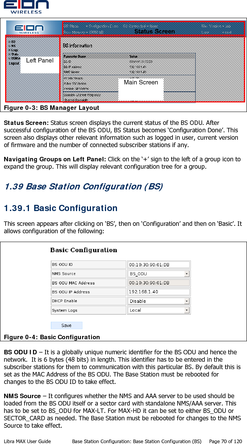   Figure 0-3: BS Manager Layout    Status Screen Main Screen Left Panel Status Screen: Status screen displays the current status of the BS ODU. After successful configuration of the BS ODU, BS Status becomes ‘Configuration Done’. This screen also displays other relevant information such as logged in user, current version of firmware and the number of connected subscriber stations if any.  Navigating Groups on Left Panel: Click on the ‘+’ sign to the left of a group icon to expand the group. This will display relevant configuration tree for a group.  1.39 Base Station Configuration (BS) 1.39.1 Basic Configuration This screen appears after clicking on ‘BS’, then on ‘Configuration’ and then on ‘Basic’. It allows configuration of the following:  Figure 0-4: Basic Configuration BS ODU ID – It is a globally unique numeric identifier for the BS ODU and hence the network.  It is 6 bytes (48 bits) in length. This identifier has to be entered in the subscriber stations for them to communication with this particular BS. By default this is set as the MAC Address of the BS ODU. The Base Station must be rebooted for changes to the BS ODU ID to take effect. NMS Source – It configures whether the NMS and AAA server to be used should be loaded from the BS ODU itself or a sector card with standalone NMS/AAA server. This has to be set to BS_ODU for MAX-LT. For MAX-HD it can be set to either BS_ODU or SECTOR_CARD as needed. The Base Station must be rebooted for changes to the NMS Source to take effect. Libra MAX User Guide  Base Station Configuration: Base Station Configuration (BS)  Page 70 of 120 