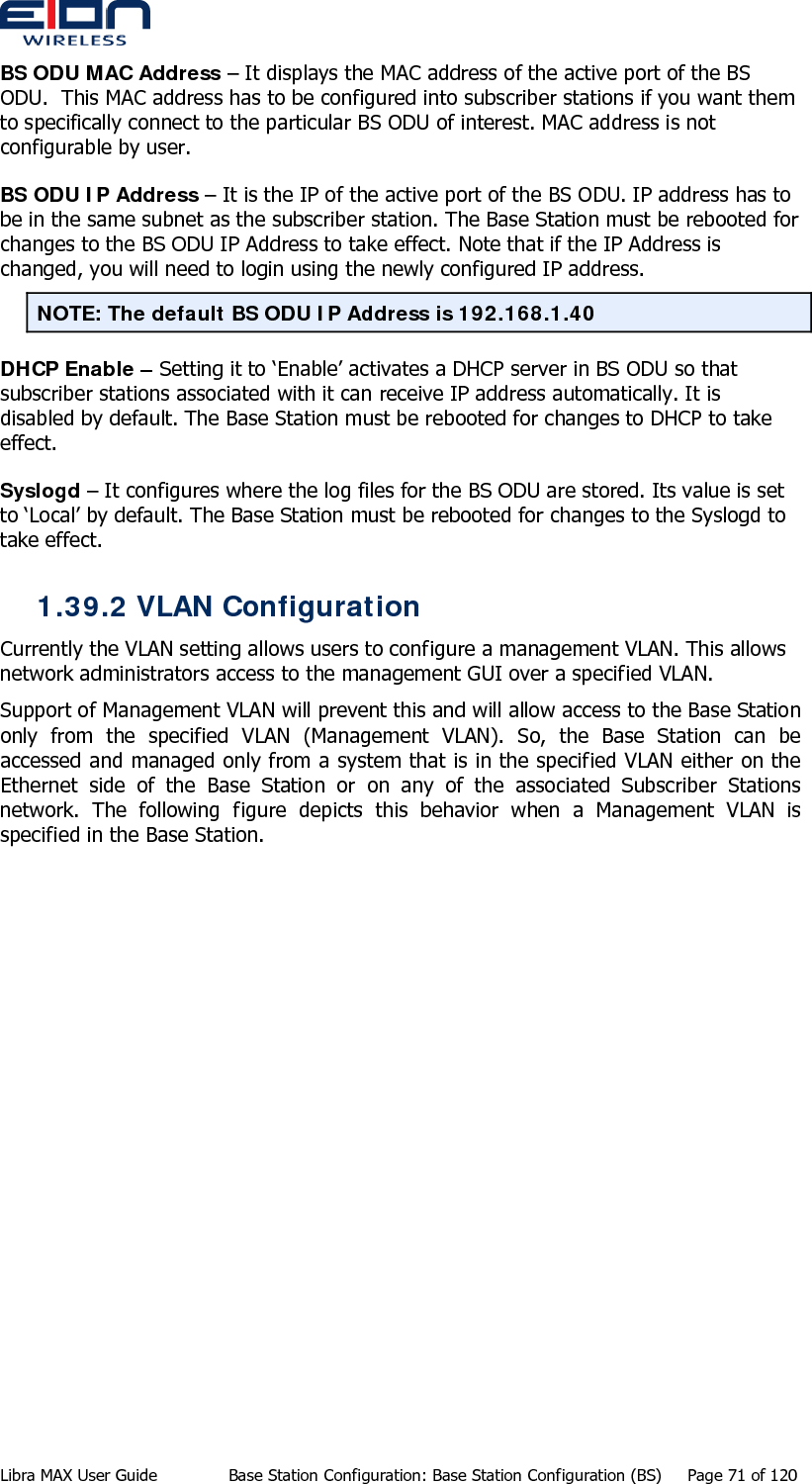  BS ODU MAC Address – It displays the MAC address of the active port of the BS ODU.  This MAC address has to be configured into subscriber stations if you want them to specifically connect to the particular BS ODU of interest. MAC address is not configurable by user. BS ODU IP Address – It is the IP of the active port of the BS ODU. IP address has to be in the same subnet as the subscriber station. The Base Station must be rebooted for changes to the BS ODU IP Address to take effect. Note that if the IP Address is changed, you will need to login using the newly configured IP address. NOTE: The default BS ODU IP Address is 192.168.1.40 DHCP Enable – Setting it to ‘Enable’ activates a DHCP server in BS ODU so that subscriber stations associated with it can receive IP address automatically. It is disabled by default. The Base Station must be rebooted for changes to DHCP to take effect. Syslogd – It configures where the log files for the BS ODU are stored. Its value is set to ‘Local’ by default. The Base Station must be rebooted for changes to the Syslogd to take effect. 1.39.2 VLAN Configuration Currently the VLAN setting allows users to configure a management VLAN. This allows network administrators access to the management GUI over a specified VLAN. Support of Management VLAN will prevent this and will allow access to the Base Station only from the specified VLAN (Management VLAN). So, the Base Station can be accessed and managed only from a system that is in the specified VLAN either on the Ethernet side of the Base Station or on any of the associated Subscriber Stations network. The following figure depicts this behavior when a Management VLAN is specified in the Base Station. Libra MAX User Guide  Base Station Configuration: Base Station Configuration (BS)  Page 71 of 120 