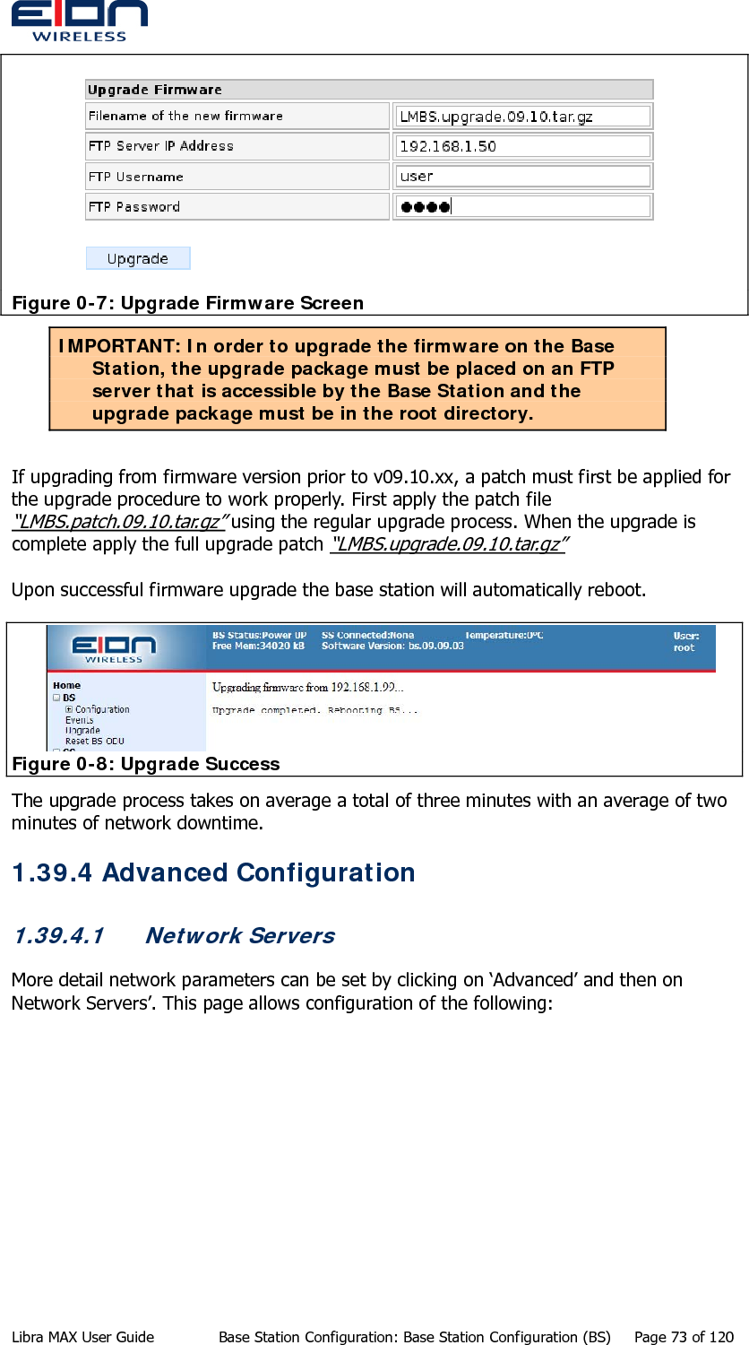   Figure 0-7: Upgrade Firmware Screen IMPORTANT: In order to upgrade the firmware on the Base Station, the upgrade package must be placed on an FTP server that is accessible by the Base Station and the upgrade package must be in the root directory.  If upgrading from firmware version prior to v09.10.xx, a patch must first be applied for the upgrade procedure to work properly. First apply the patch file “LMBS.patch.09.10.tar.gz” using the regular upgrade process. When the upgrade is complete apply the full upgrade patch “LMBS.upgrade.09.10.tar.gz”  Upon successful firmware upgrade the base station will automatically reboot.   Figure 0-8: Upgrade Success The upgrade process takes on average a total of three minutes with an average of two minutes of network downtime. 1.39.4 Advanced Configuration 1.39.4.1 Network Servers More detail network parameters can be set by clicking on ‘Advanced’ and then on Network Servers’. This page allows configuration of the following: Libra MAX User Guide  Base Station Configuration: Base Station Configuration (BS)  Page 73 of 120 