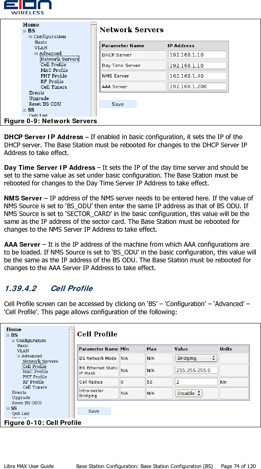   Figure 0-9: Network Servers DHCP Server IP Address – If enabled in basic configuration, it sets the IP of the DHCP server. The Base Station must be rebooted for changes to the DHCP Server IP Address to take effect. Day Time Server IP Address – It sets the IP of the day time server and should be set to the same value as set under basic configuration. The Base Station must be rebooted for changes to the Day Time Server IP Address to take effect. NMS Server – IP address of the NMS server needs to be entered here. If the value of NMS Source is set to ‘BS_ODU’ then enter the same IP address as that of BS ODU. If NMS Source is set to ‘SECTOR_CARD’ in the basic configuration, this value will be the same as the IP address of the sector card. The Base Station must be rebooted for changes to the NMS Server IP Address to take effect. AAA Server – It is the IP address of the machine from which AAA configurations are to be loaded. If NMS Source is set to ‘BS_ODU’ in the basic configuration, this value will be the same as the IP address of the BS ODU. The Base Station must be rebooted for changes to the AAA Server IP Address to take effect. 1.39.4.2 Cell Profile Cell Profile screen can be accessed by clicking on ‘BS’ – ‘Configuration’ – ‘Advanced’ – ‘Cell Profile’. This page allows configuration of the following:  Figure 0-10: Cell Profile Libra MAX User Guide  Base Station Configuration: Base Station Configuration (BS)  Page 74 of 120 